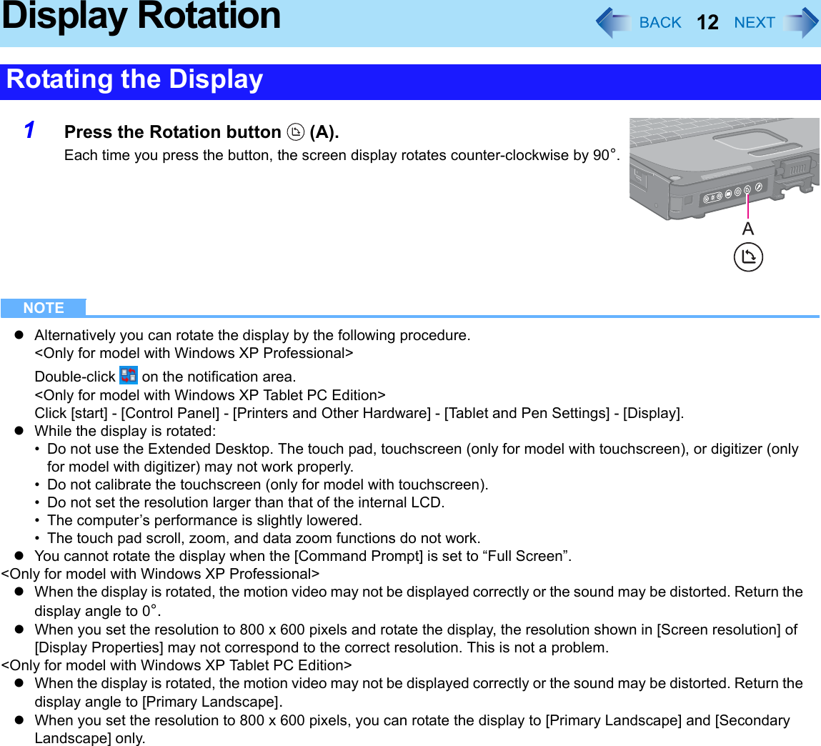 12Display Rotation1Press the Rotation button   (A).Each time you press the button, the screen display rotates counter-clockwise by 90°.NOTEzAlternatively you can rotate the display by the following procedure.&lt;Only for model with Windows XP Professional&gt;Double-click   on the notification area.&lt;Only for model with Windows XP Tablet PC Edition&gt;Click [start] - [Control Panel] - [Printers and Other Hardware] - [Tablet and Pen Settings] - [Display].zWhile the display is rotated:• Do not use the Extended Desktop. The touch pad, touchscreen (only for model with touchscreen), or digitizer (only for model with digitizer) may not work properly.• Do not calibrate the touchscreen (only for model with touchscreen).• Do not set the resolution larger than that of the internal LCD.• The computer’s performance is slightly lowered.• The touch pad scroll, zoom, and data zoom functions do not work.zYou cannot rotate the display when the [Command Prompt] is set to “Full Screen”.&lt;Only for model with Windows XP Professional&gt;zWhen the display is rotated, the motion video may not be displayed correctly or the sound may be distorted. Return the display angle to 0°.zWhen you set the resolution to 800 x 600 pixels and rotate the display, the resolution shown in [Screen resolution] of [Display Properties] may not correspond to the correct resolution. This is not a problem.&lt;Only for model with Windows XP Tablet PC Edition&gt;zWhen the display is rotated, the motion video may not be displayed correctly or the sound may be distorted. Return the display angle to [Primary Landscape].zWhen you set the resolution to 800 x 600 pixels, you can rotate the display to [Primary Landscape] and [Secondary Landscape] only.Rotating the Display