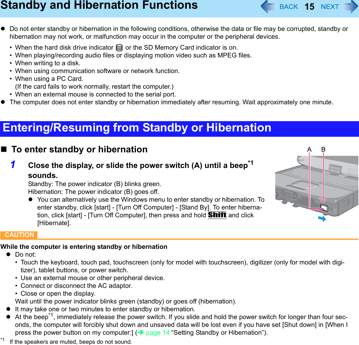 15Standby and Hibernation FunctionszDo not enter standby or hibernation in the following conditions, otherwise the data or file may be corrupted, standby or hibernation may not work, or malfunction may occur in the computer or the peripheral devices.• When the hard disk drive indicator   or the SD Memory Card indicator is on.• When playing/recording audio files or displaying motion video such as MPEG files.• When writing to a disk.• When using communication software or network function.• When using a PC Card.(If the card fails to work normally, restart the computer.)• When an external mouse is connected to the serial port.zThe computer does not enter standby or hibernation immediately after resuming. Wait approximately one minute.To enter standby or hibernation1Close the display, or slide the power switch (A) until a beep*1 sounds.Standby: The power indicator (B) blinks green.Hibernation: The power indicator (B) goes off.zYou can alternatively use the Windows menu to enter standby or hibernation. To enter standby, click [start] - [Turn Off Computer] - [Stand By]. To enter hiberna-tion, click [start] - [Turn Off Computer], then press and hold Shift and click [Hibernate].CAUTIONWhile the computer is entering standby or hibernationzDo not:• Touch the keyboard, touch pad, touchscreen (only for model with touchscreen), digitizer (only for model with digi-tizer), tablet buttons, or power switch.• Use an external mouse or other peripheral device.• Connect or disconnect the AC adaptor.• Close or open the display.Wait until the power indicator blinks green (standby) or goes off (hibernation).zIt may take one or two minutes to enter standby or hibernation. zAt the beep*1, immediately release the power switch. If you slide and hold the power switch for longer than four sec-onds, the computer will forcibly shut down and unsaved data will be lost even if you have set [Shut down] in [When I press the power button on my computer:] (Îpage 14 “Setting Standby or Hibernation”).*1 If the speakers are muted, beeps do not sound.Entering/Resuming from Standby or Hibernation
