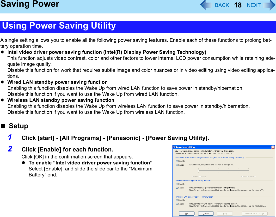18Saving PowerA single setting allows you to enable all the following power saving features. Enable each of these functions to prolong bat-tery operation time.zIntel video driver power saving function (Intel(R) Display Power Saving Technology)This function adjusts video contrast, color and other factors to lower internal LCD power consumption while retaining ade-quate image quality.Disable this function for work that requires subtle image and color nuances or in video editing using video editing applica-tions. zWired LAN standby power saving functionEnabling this function disables the Wake Up from wired LAN function to save power in standby/hibernation. Disable this function if you want to use the Wake Up from wired LAN function. zWireless LAN standby power saving functionEnabling this function disables the Wake Up from wireless LAN function to save power in standby/hibernation.Disable this function if you want to use the Wake Up from wireless LAN function.Setup1Click [start] - [All Programs] - [Panasonic] - [Power Saving Utility]. 2Click [Enable] for each function. Click [OK] in the confirmation screen that appears. zTo enable “Intel video driver power saving function”Select [Enable], and slide the slide bar to the “Maximum Battery” end.Using Power Saving Utility