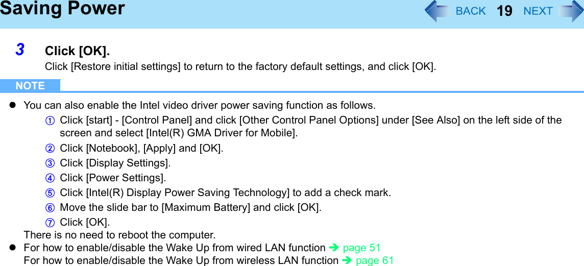 19Saving Power3Click [OK].Click [Restore initial settings] to return to the factory default settings, and click [OK]. NOTEzYou can also enable the Intel video driver power saving function as follows.AClick [start] - [Control Panel] and click [Other Control Panel Options] under [See Also] on the left side of the screen and select [Intel(R) GMA Driver for Mobile]. BClick [Notebook], [Apply] and [OK]. CClick [Display Settings]. DClick [Power Settings]. EClick [Intel(R) Display Power Saving Technology] to add a check mark. FMove the slide bar to [Maximum Battery] and click [OK]. GClick [OK]. There is no need to reboot the computer. zFor how to enable/disable the Wake Up from wired LAN function Îpage 51For how to enable/disable the Wake Up from wireless LAN function Îpage 61