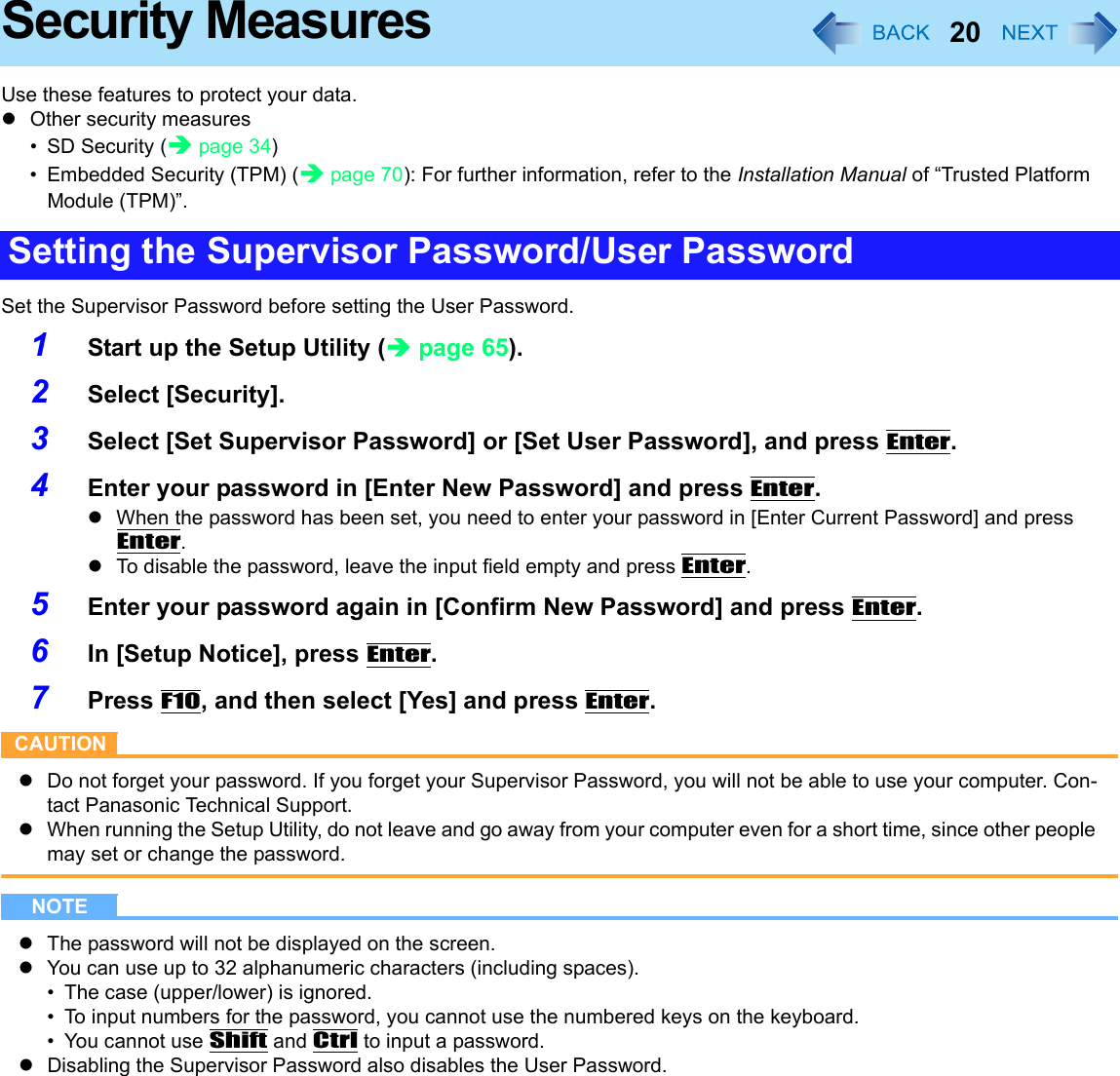 20Security MeasuresUse these features to protect your data.zOther security measures•SD Security (Îpage 34)• Embedded Security (TPM) (Îpage 70): For further information, refer to the Installation Manual of “Trusted Platform Module (TPM)”.Set the Supervisor Password before setting the User Password.1Start up the Setup Utility (Îpage 65).2Select [Security].3Select [Set Supervisor Password] or [Set User Password], and press Enter.4Enter your password in [Enter New Password] and press Enter.zWhen the password has been set, you need to enter your password in [Enter Current Password] and press Enter.zTo disable the password, leave the input field empty and press Enter.5Enter your password again in [Confirm New Password] and press Enter.6In [Setup Notice], press Enter.7Press F10, and then select [Yes] and press Enter.CAUTIONzDo not forget your password. If you forget your Supervisor Password, you will not be able to use your computer. Con-tact Panasonic Technical Support.zWhen running the Setup Utility, do not leave and go away from your computer even for a short time, since other people may set or change the password.NOTEzThe password will not be displayed on the screen.zYou can use up to 32 alphanumeric characters (including spaces).• The case (upper/lower) is ignored.• To input numbers for the password, you cannot use the numbered keys on the keyboard.• You cannot use Shift and Ctrl to input a password.zDisabling the Supervisor Password also disables the User Password.Setting the Supervisor Password/User Password