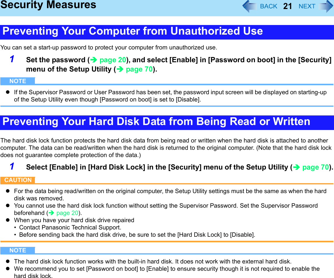 21Security MeasuresYou can set a start-up password to protect your computer from unauthorized use.1Set the password (Îpage 20), and select [Enable] in [Password on boot] in the [Security] menu of the Setup Utility (Îpage 70).NOTEzIf the Supervisor Password or User Password has been set, the password input screen will be displayed on starting-up of the Setup Utility even though [Password on boot] is set to [Disable].The hard disk lock function protects the hard disk data from being read or written when the hard disk is attached to another computer. The data can be read/written when the hard disk is returned to the original computer. (Note that the hard disk lock does not guarantee complete protection of the data.)1Select [Enable] in [Hard Disk Lock] in the [Security] menu of the Setup Utility (Îpage 70).CAUTIONzFor the data being read/written on the original computer, the Setup Utility settings must be the same as when the hard disk was removed.zYou cannot use the hard disk lock function without setting the Supervisor Password. Set the Supervisor Password beforehand (Îpage 20).zWhen you have your hard disk drive repaired• Contact Panasonic Technical Support.• Before sending back the hard disk drive, be sure to set the [Hard Disk Lock] to [Disable].NOTEzThe hard disk lock function works with the built-in hard disk. It does not work with the external hard disk.zWe recommend you to set [Password on boot] to [Enable] to ensure security though it is not required to enable the hard disk lock.Preventing Your Computer from Unauthorized UsePreventing Your Hard Disk Data from Being Read or Written