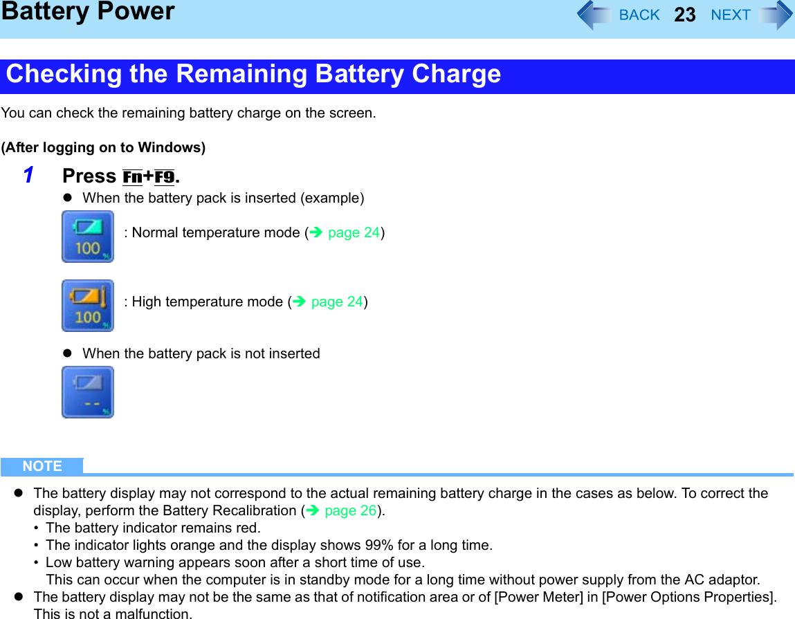 23Battery PowerYou can check the remaining battery charge on the screen.(After logging on to Windows)1Press Fn+F9. zWhen the battery pack is inserted (example): Normal temperature mode (Îpage 24): High temperature mode (Îpage 24)zWhen the battery pack is not insertedNOTEzThe battery display may not correspond to the actual remaining battery charge in the cases as below. To correct the display, perform the Battery Recalibration (Îpage 26).• The battery indicator remains red.• The indicator lights orange and the display shows 99% for a long time.• Low battery warning appears soon after a short time of use.This can occur when the computer is in standby mode for a long time without power supply from the AC adaptor.zThe battery display may not be the same as that of notification area or of [Power Meter] in [Power Options Properties]. This is not a malfunction.Checking the Remaining Battery Charge