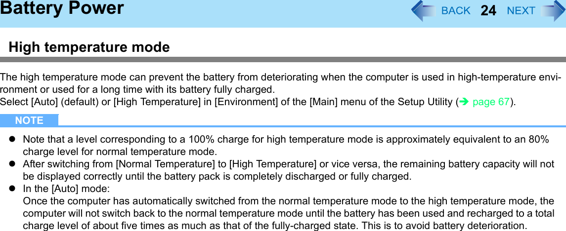24Battery PowerHigh temperature modeThe high temperature mode can prevent the battery from deteriorating when the computer is used in high-temperature envi-ronment or used for a long time with its battery fully charged.Select [Auto] (default) or [High Temperature] in [Environment] of the [Main] menu of the Setup Utility (Îpage 67).NOTEzNote that a level corresponding to a 100% charge for high temperature mode is approximately equivalent to an 80% charge level for normal temperature mode.zAfter switching from [Normal Temperature] to [High Temperature] or vice versa, the remaining battery capacity will not be displayed correctly until the battery pack is completely discharged or fully charged.zIn the [Auto] mode:Once the computer has automatically switched from the normal temperature mode to the high temperature mode, the computer will not switch back to the normal temperature mode until the battery has been used and recharged to a total charge level of about five times as much as that of the fully-charged state. This is to avoid battery deterioration.