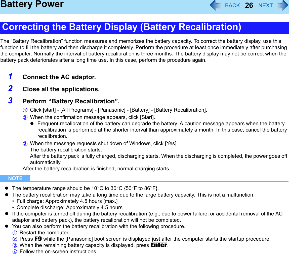 26Battery PowerThe “Battery Recalibration” function measures and memorizes the battery capacity. To correct the battery display, use this function to fill the battery and then discharge it completely. Perform the procedure at least once immediately after purchasing the computer. Normally the interval of battery recalibration is three months. The battery display may not be correct when the battery pack deteriorates after a long time use. In this case, perform the procedure again.1Connect the AC adaptor.2Close all the applications.3Perform “Battery Recalibration”.AClick [start] - [All Programs] - [Panasonic] - [Battery] - [Battery Recalibration].BWhen the confirmation message appears, click [Start].zFrequent recalibration of the battery can degrade the battery. A caution message appears when the battery recalibration is performed at the shorter interval than approximately a month. In this case, cancel the battery recalibration.CWhen the message requests shut down of Windows, click [Yes].The battery recalibration starts.After the battery pack is fully charged, discharging starts. When the discharging is completed, the power goes off automatically.After the battery recalibration is finished, normal charging starts.NOTEzThe temperature range should be 10°C to 30°C {50°F to 86°F}.zThe battery recalibration may take a long time due to the large battery capacity. This is not a malfunction.• Full charge: Approximately 4.5 hours [max.]• Complete discharge: Approximately 4.5 hourszIf the computer is turned off during the battery recalibration (e.g., due to power failure, or accidental removal of the AC adaptor and battery pack), the battery recalibration will not be completed.zYou can also perform the battery recalibration with the following procedure.ARestart the computer.BPress F9 while the [Panasonic] boot screen is displayed just after the computer starts the startup procedure.CWhen the remaining battery capacity is displayed, press Enter.DFollow the on-screen instructions.Correcting the Battery Display (Battery Recalibration)