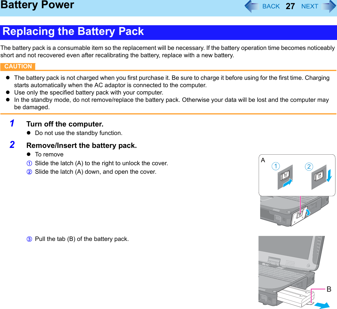 27Battery PowerThe battery pack is a consumable item so the replacement will be necessary. If the battery operation time becomes noticeably short and not recovered even after recalibrating the battery, replace with a new battery.CAUTIONzThe battery pack is not charged when you first purchase it. Be sure to charge it before using for the first time. Charging starts automatically when the AC adaptor is connected to the computer.zUse only the specified battery pack with your computer.zIn the standby mode, do not remove/replace the battery pack. Otherwise your data will be lost and the computer may be damaged.1Turn off the computer.zDo not use the standby function.2Remove/Insert the battery pack.zTo r em oveASlide the latch (A) to the right to unlock the cover.BSlide the latch (A) down, and open the cover.CPull the tab (B) of the battery pack.Replacing the Battery Pack