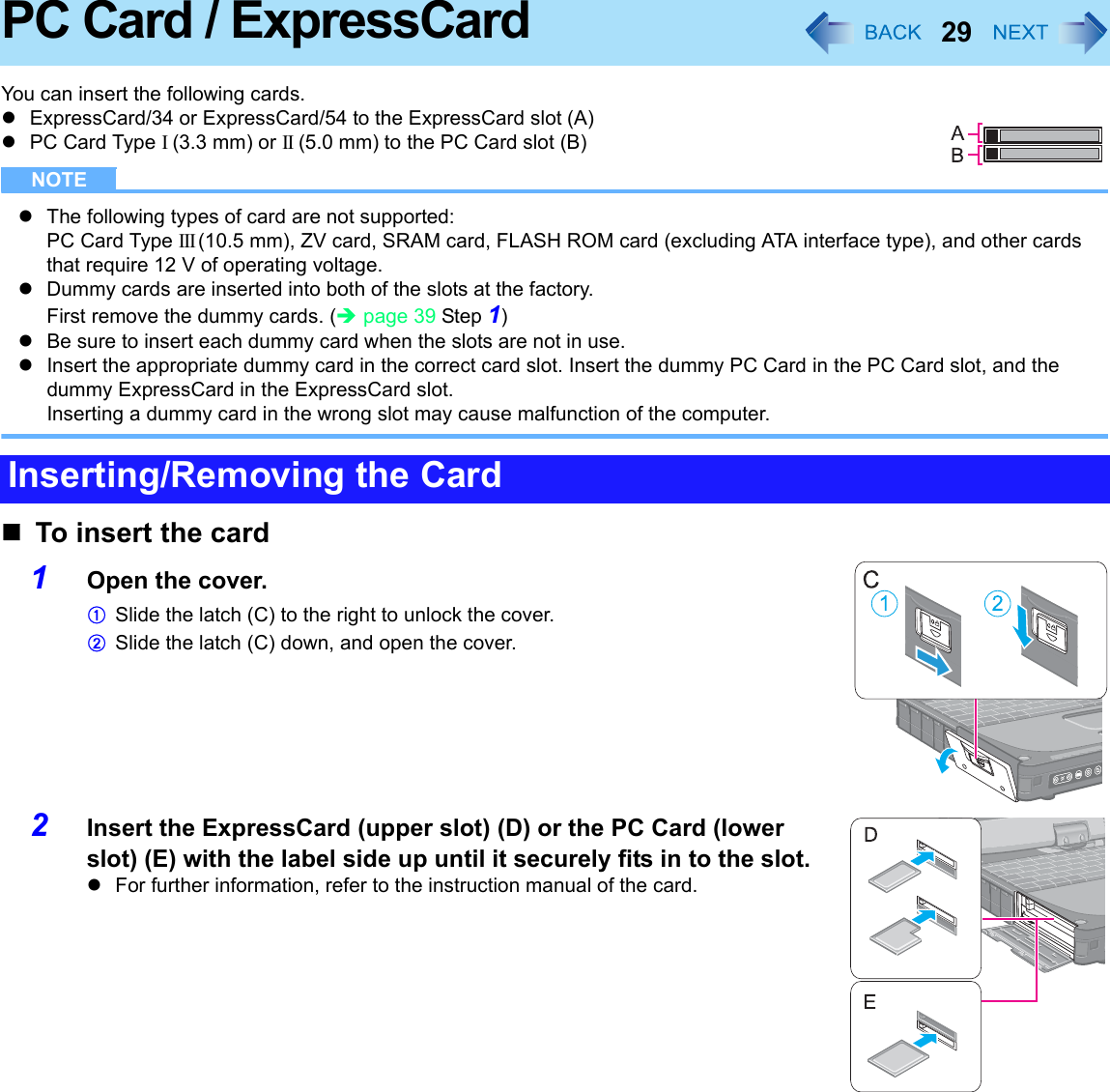 29PC Card / ExpressCardYou can insert the following cards.zExpressCard/34 or ExpressCard/54 to the ExpressCard slot (A)zPC Card Type I (3.3 mm) or II (5.0 mm) to the PC Card slot (B)NOTEzThe following types of card are not supported: PC Card Type III (10.5 mm), ZV card, SRAM card, FLASH ROM card (excluding ATA interface type), and other cards that require 12 V of operating voltage.zDummy cards are inserted into both of the slots at the factory.First remove the dummy cards. (Îpage 39 Step 1)zBe sure to insert each dummy card when the slots are not in use.zInsert the appropriate dummy card in the correct card slot. Insert the dummy PC Card in the PC Card slot, and the dummy ExpressCard in the ExpressCard slot.Inserting a dummy card in the wrong slot may cause malfunction of the computer.To insert the card1Open the cover.ASlide the latch (C) to the right to unlock the cover.BSlide the latch (C) down, and open the cover.2Insert the ExpressCard (upper slot) (D) or the PC Card (lower slot) (E) with the label side up until it securely fits in to the slot.zFor further information, refer to the instruction manual of the card.Inserting/Removing the Card