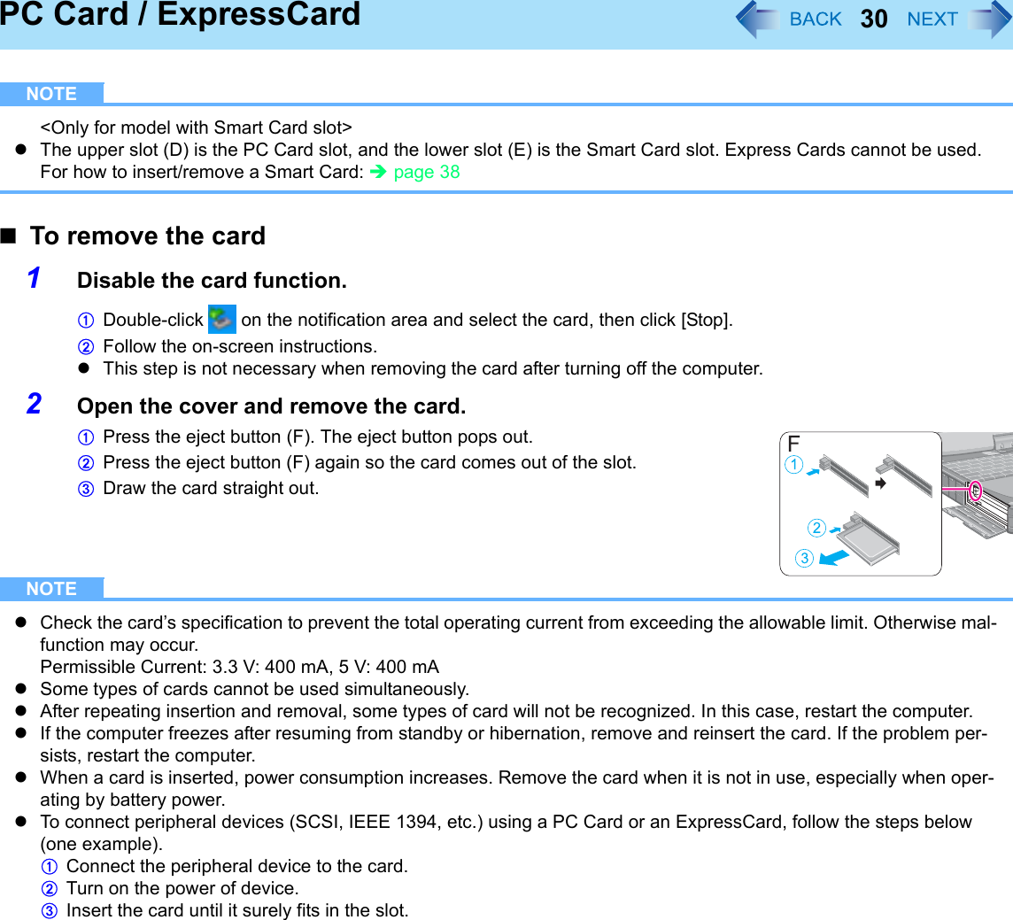 30PC Card / ExpressCardNOTE&lt;Only for model with Smart Card slot&gt;zThe upper slot (D) is the PC Card slot, and the lower slot (E) is the Smart Card slot. Express Cards cannot be used.For how to insert/remove a Smart Card: Îpage 38To remove the card1Disable the card function.ADouble-click   on the notification area and select the card, then click [Stop].BFollow the on-screen instructions.zThis step is not necessary when removing the card after turning off the computer.2Open the cover and remove the card.APress the eject button (F). The eject button pops out.BPress the eject button (F) again so the card comes out of the slot.CDraw the card straight out.NOTEzCheck the card’s specification to prevent the total operating current from exceeding the allowable limit. Otherwise mal-function may occur.Permissible Current: 3.3 V: 400 mA, 5 V: 400 mAzSome types of cards cannot be used simultaneously.zAfter repeating insertion and removal, some types of card will not be recognized. In this case, restart the computer.zIf the computer freezes after resuming from standby or hibernation, remove and reinsert the card. If the problem per-sists, restart the computer.zWhen a card is inserted, power consumption increases. Remove the card when it is not in use, especially when oper-ating by battery power.zTo connect peripheral devices (SCSI, IEEE 1394, etc.) using a PC Card or an ExpressCard, follow the steps below (one example).AConnect the peripheral device to the card.BTurn on the power of device.CInsert the card until it surely fits in the slot.
