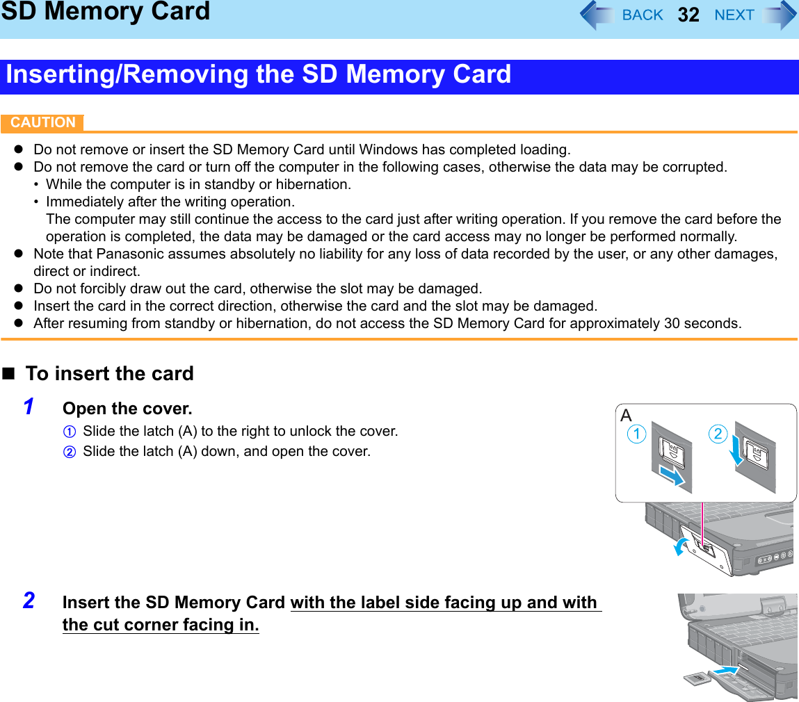 32SD Memory CardCAUTIONzDo not remove or insert the SD Memory Card until Windows has completed loading.zDo not remove the card or turn off the computer in the following cases, otherwise the data may be corrupted.• While the computer is in standby or hibernation.• Immediately after the writing operation. The computer may still continue the access to the card just after writing operation. If you remove the card before the operation is completed, the data may be damaged or the card access may no longer be performed normally.zNote that Panasonic assumes absolutely no liability for any loss of data recorded by the user, or any other damages, direct or indirect.zDo not forcibly draw out the card, otherwise the slot may be damaged.zInsert the card in the correct direction, otherwise the card and the slot may be damaged.zAfter resuming from standby or hibernation, do not access the SD Memory Card for approximately 30 seconds.To insert the card1Open the cover.ASlide the latch (A) to the right to unlock the cover.BSlide the latch (A) down, and open the cover.2Insert the SD Memory Card with the label side facing up and with the cut corner facing in.Inserting/Removing the SD Memory Card