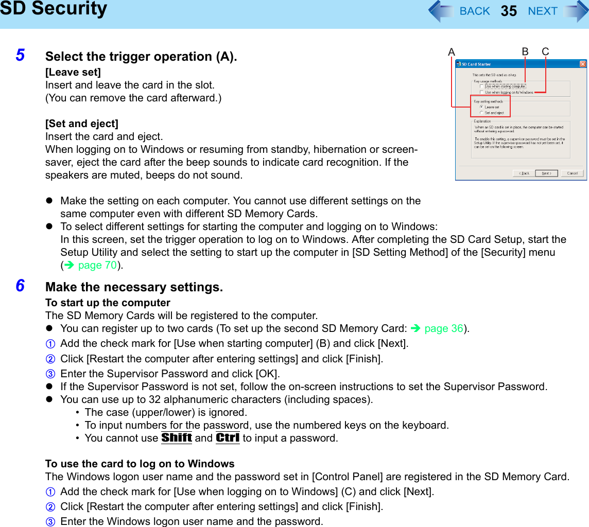 35SD Security5Select the trigger operation (A).[Leave set]Insert and leave the card in the slot.(You can remove the card afterward.)[Set and eject]Insert the card and eject.When logging on to Windows or resuming from standby, hibernation or screen-saver, eject the card after the beep sounds to indicate card recognition. If the speakers are muted, beeps do not sound.zMake the setting on each computer. You cannot use different settings on the same computer even with different SD Memory Cards.zTo select different settings for starting the computer and logging on to Windows:In this screen, set the trigger operation to log on to Windows. After completing the SD Card Setup, start the Setup Utility and select the setting to start up the computer in [SD Setting Method] of the [Security] menu (Îpage 70).6Make the necessary settings.To start up the computerThe SD Memory Cards will be registered to the computer.zYou can register up to two cards (To set up the second SD Memory Card: Îpage 36).AAdd the check mark for [Use when starting computer] (B) and click [Next].BClick [Restart the computer after entering settings] and click [Finish].CEnter the Supervisor Password and click [OK].zIf the Supervisor Password is not set, follow the on-screen instructions to set the Supervisor Password.zYou can use up to 32 alphanumeric characters (including spaces).• The case (upper/lower) is ignored.• To input numbers for the password, use the numbered keys on the keyboard.• You cannot use Shift and Ctrl to input a password.To use the card to log on to WindowsThe Windows logon user name and the password set in [Control Panel] are registered in the SD Memory Card.AAdd the check mark for [Use when logging on to Windows] (C) and click [Next].BClick [Restart the computer after entering settings] and click [Finish].CEnter the Windows logon user name and the password.