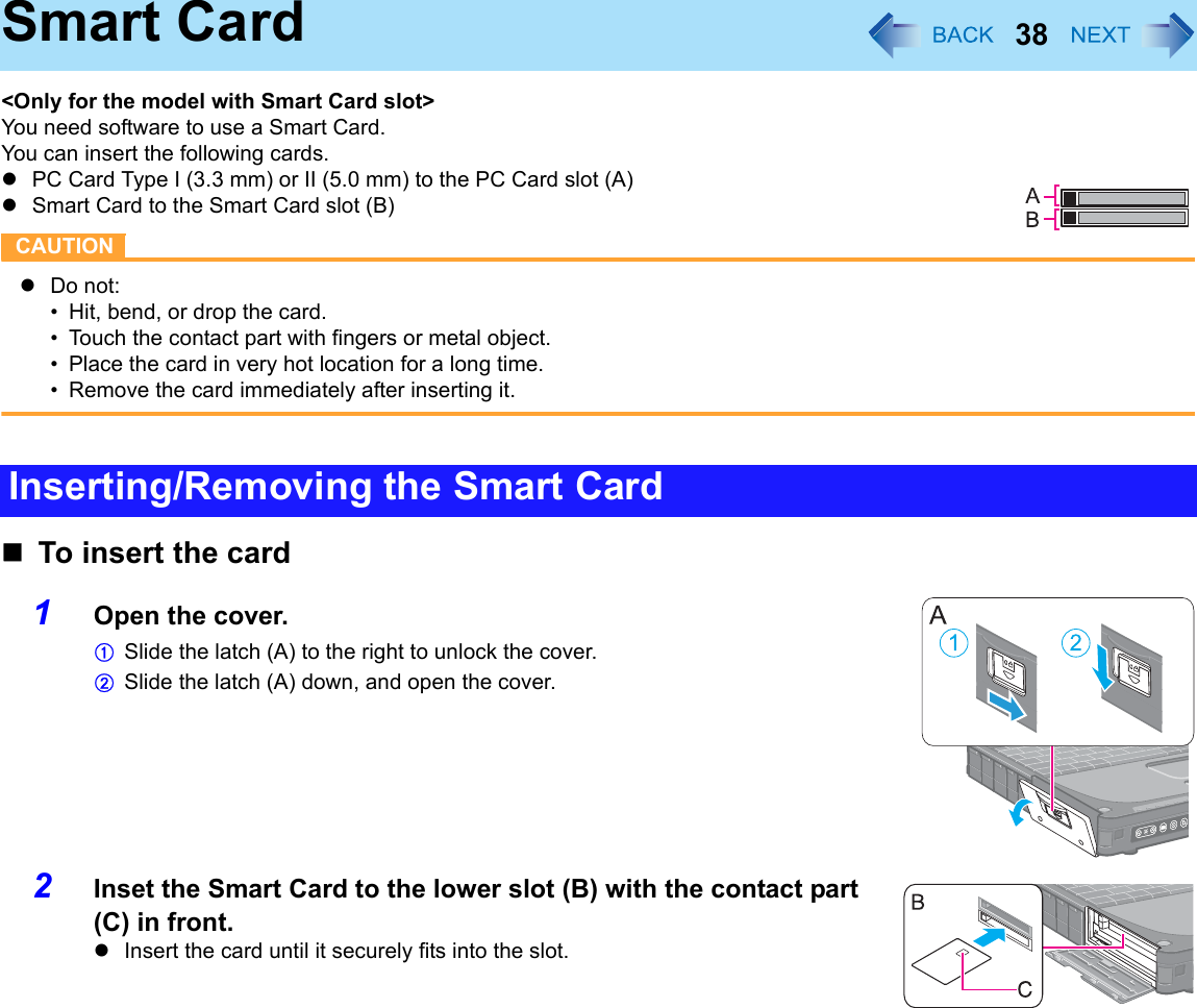 38Smart Card&lt;Only for the model with Smart Card slot&gt;You need software to use a Smart Card.You can insert the following cards.zPC Card Type I (3.3 mm) or II (5.0 mm) to the PC Card slot (A)zSmart Card to the Smart Card slot (B)CAUTIONzDo not:• Hit, bend, or drop the card.• Touch the contact part with fingers or metal object.• Place the card in very hot location for a long time.• Remove the card immediately after inserting it.To insert the card1Open the cover.ASlide the latch (A) to the right to unlock the cover.BSlide the latch (A) down, and open the cover.2Inset the Smart Card to the lower slot (B) with the contact part (C) in front.zInsert the card until it securely fits into the slot.Inserting/Removing the Smart Card