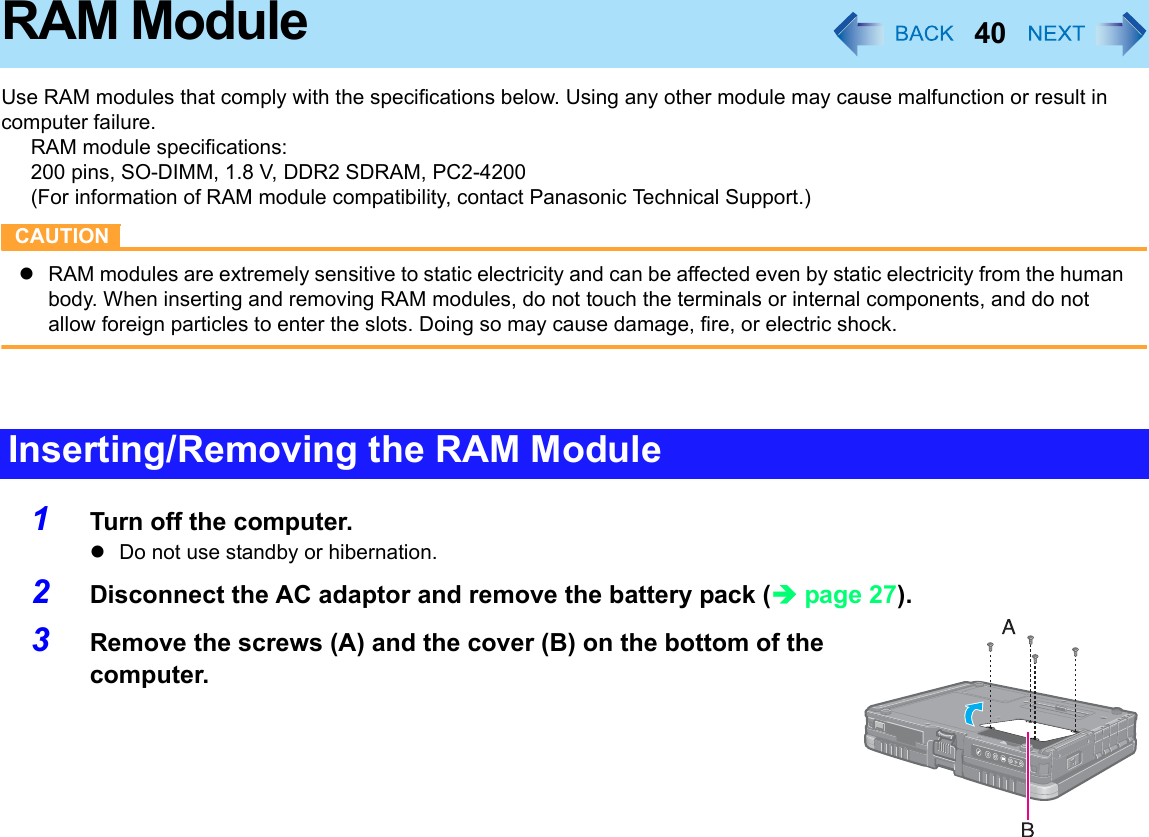 40RAM ModuleUse RAM modules that comply with the specifications below. Using any other module may cause malfunction or result in computer failure. RAM module specifications: 200 pins, SO-DIMM, 1.8 V, DDR2 SDRAM, PC2-4200(For information of RAM module compatibility, contact Panasonic Technical Support.)CAUTIONzRAM modules are extremely sensitive to static electricity and can be affected even by static electricity from the human body. When inserting and removing RAM modules, do not touch the terminals or internal components, and do not allow foreign particles to enter the slots. Doing so may cause damage, fire, or electric shock.1Turn off the computer.zDo not use standby or hibernation.2Disconnect the AC adaptor and remove the battery pack (Îpage 27).3Remove the screws (A) and the cover (B) on the bottom of the computer.Inserting/Removing the RAM Module