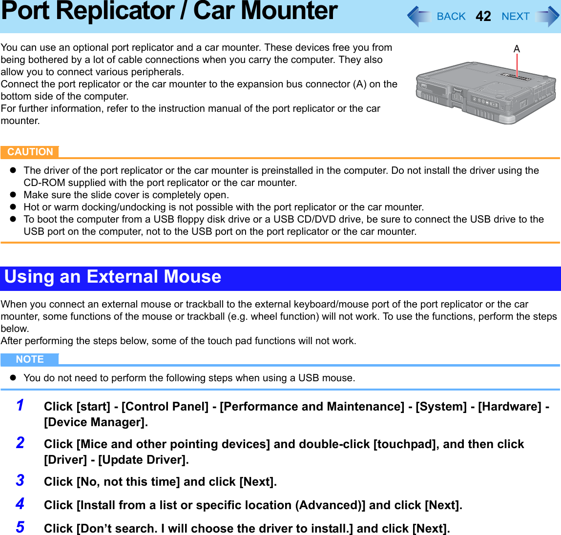 42Port Replicator / Car MounterYou can use an optional port replicator and a car mounter. These devices free you from being bothered by a lot of cable connections when you carry the computer. They also allow you to connect various peripherals.Connect the port replicator or the car mounter to the expansion bus connector (A) on the bottom side of the computer.For further information, refer to the instruction manual of the port replicator or the car mounter.CAUTIONzThe driver of the port replicator or the car mounter is preinstalled in the computer. Do not install the driver using the CD-ROM supplied with the port replicator or the car mounter.zMake sure the slide cover is completely open.zHot or warm docking/undocking is not possible with the port replicator or the car mounter.zTo boot the computer from a USB floppy disk drive or a USB CD/DVD drive, be sure to connect the USB drive to the USB port on the computer, not to the USB port on the port replicator or the car mounter.When you connect an external mouse or trackball to the external keyboard/mouse port of the port replicator or the car mounter, some functions of the mouse or trackball (e.g. wheel function) will not work. To use the functions, perform the steps below.After performing the steps below, some of the touch pad functions will not work.NOTEzYou do not need to perform the following steps when using a USB mouse.1Click [start] - [Control Panel] - [Performance and Maintenance] - [System] - [Hardware] - [Device Manager].2Click [Mice and other pointing devices] and double-click [touchpad], and then click [Driver] - [Update Driver].3Click [No, not this time] and click [Next].4Click [Install from a list or specific location (Advanced)] and click [Next].5Click [Don’t search. I will choose the driver to install.] and click [Next].Using an External Mouse