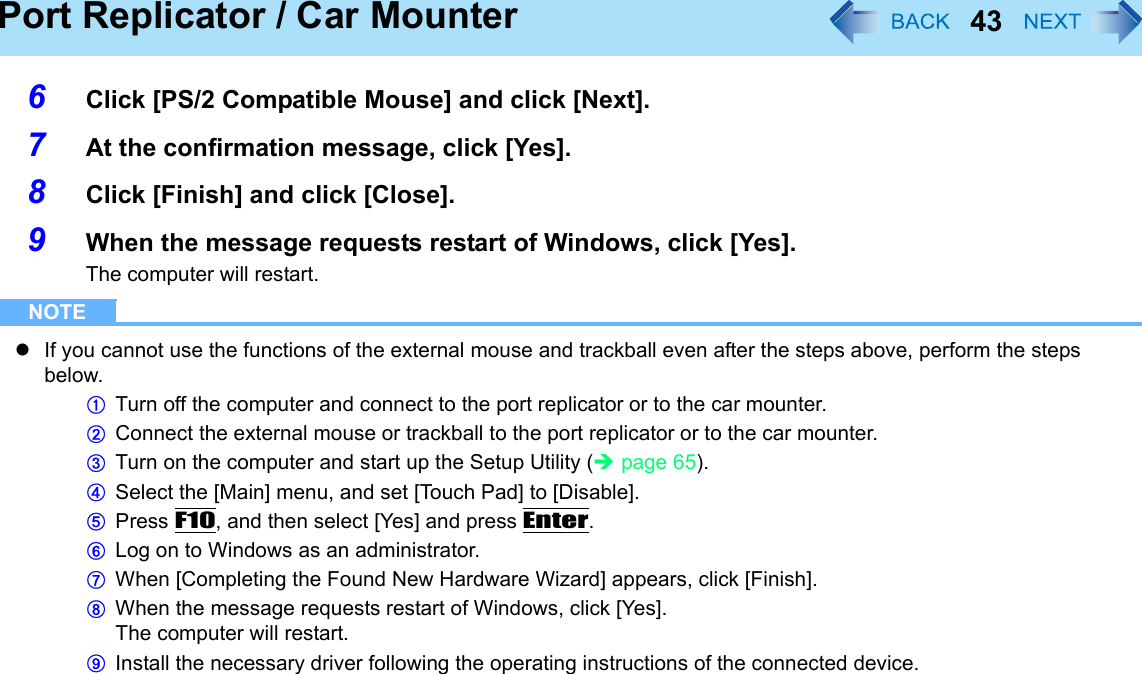 43Port Replicator / Car Mounter6Click [PS/2 Compatible Mouse] and click [Next].7At the confirmation message, click [Yes].8Click [Finish] and click [Close].9When the message requests restart of Windows, click [Yes].The computer will restart.NOTEzIf you cannot use the functions of the external mouse and trackball even after the steps above, perform the steps below.ATurn off the computer and connect to the port replicator or to the car mounter.BConnect the external mouse or trackball to the port replicator or to the car mounter.CTurn on the computer and start up the Setup Utility (Îpage 65).DSelect the [Main] menu, and set [Touch Pad] to [Disable].EPress F10, and then select [Yes] and press Enter.FLog on to Windows as an administrator.GWhen [Completing the Found New Hardware Wizard] appears, click [Finish].HWhen the message requests restart of Windows, click [Yes].The computer will restart.IInstall the necessary driver following the operating instructions of the connected device.