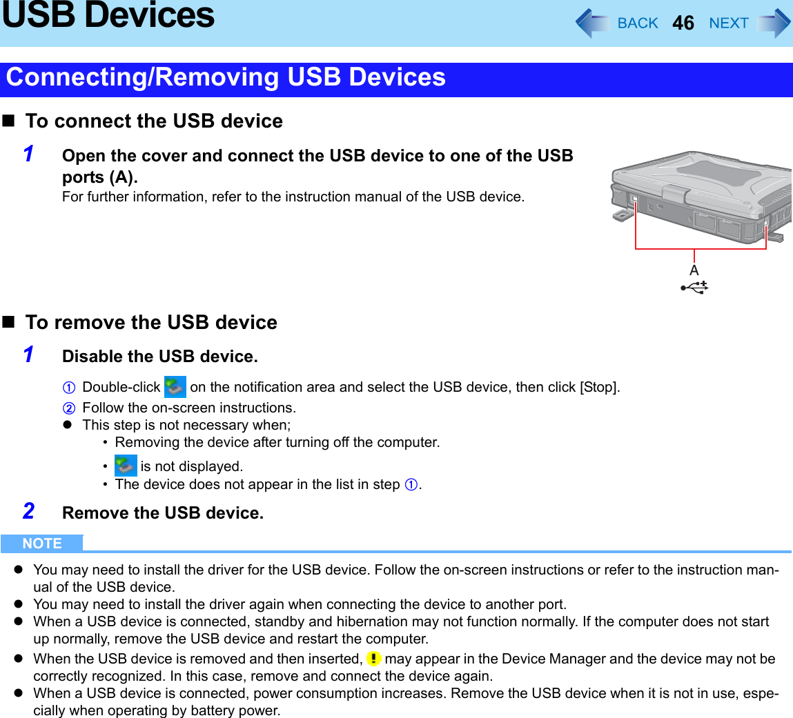 46USB DevicesTo connect the USB device1Open the cover and connect the USB device to one of the USB ports (A).For further information, refer to the instruction manual of the USB device.To remove the USB device1Disable the USB device.ADouble-click   on the notification area and select the USB device, then click [Stop].BFollow the on-screen instructions.zThis step is not necessary when;• Removing the device after turning off the computer.•  is not displayed.• The device does not appear in the list in step A.2Remove the USB device.NOTEzYou may need to install the driver for the USB device. Follow the on-screen instructions or refer to the instruction man-ual of the USB device.zYou may need to install the driver again when connecting the device to another port.zWhen a USB device is connected, standby and hibernation may not function normally. If the computer does not start up normally, remove the USB device and restart the computer.zWhen the USB device is removed and then inserted,   may appear in the Device Manager and the device may not be correctly recognized. In this case, remove and connect the device again.zWhen a USB device is connected, power consumption increases. Remove the USB device when it is not in use, espe-cially when operating by battery power.Connecting/Removing USB Devices