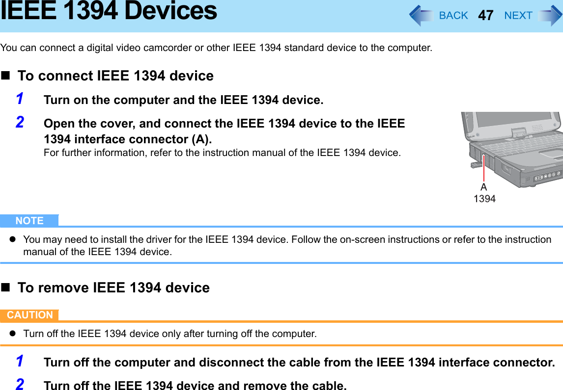 47IEEE 1394 DevicesYou can connect a digital video camcorder or other IEEE 1394 standard device to the computer.To connect IEEE 1394 device1Turn on the computer and the IEEE 1394 device.2Open the cover, and connect the IEEE 1394 device to the IEEE 1394 interface connector (A).For further information, refer to the instruction manual of the IEEE 1394 device.NOTEzYou may need to install the driver for the IEEE 1394 device. Follow the on-screen instructions or refer to the instruction manual of the IEEE 1394 device.To remove IEEE 1394 deviceCAUTIONzTurn off the IEEE 1394 device only after turning off the computer.1Turn off the computer and disconnect the cable from the IEEE 1394 interface connector.2Turn off the IEEE 1394 device and remove the cable.