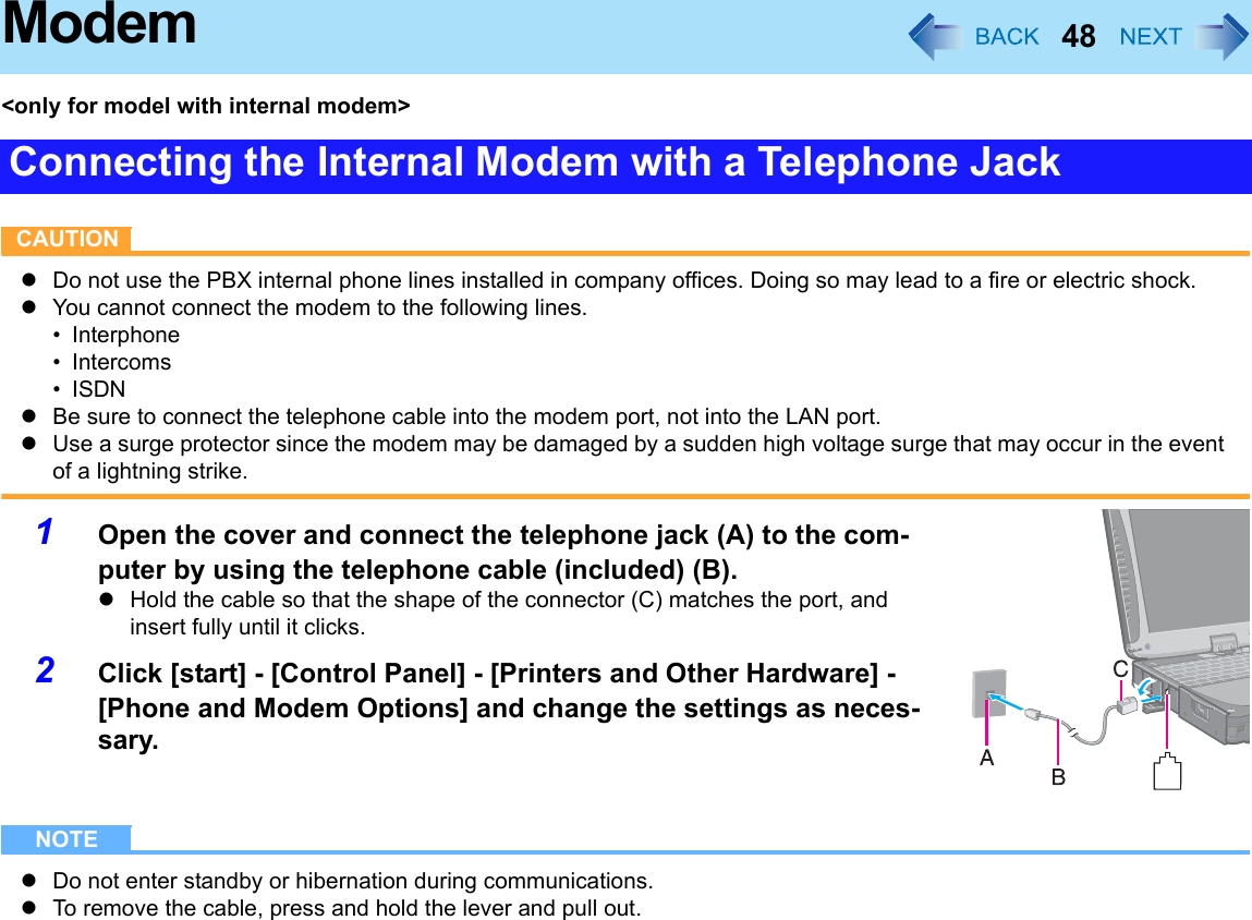 48Modem&lt;only for model with internal modem&gt;CAUTIONzDo not use the PBX internal phone lines installed in company offices. Doing so may lead to a fire or electric shock.zYou cannot connect the modem to the following lines.• Interphone•Intercoms•ISDNzBe sure to connect the telephone cable into the modem port, not into the LAN port.zUse a surge protector since the modem may be damaged by a sudden high voltage surge that may occur in the event of a lightning strike.1Open the cover and connect the telephone jack (A) to the com-puter by using the telephone cable (included) (B).zHold the cable so that the shape of the connector (C) matches the port, and insert fully until it clicks.2Click [start] - [Control Panel] - [Printers and Other Hardware] - [Phone and Modem Options] and change the settings as neces-sary.NOTEzDo not enter standby or hibernation during communications.zTo remove the cable, press and hold the lever and pull out.Connecting the Internal Modem with a Telephone Jack