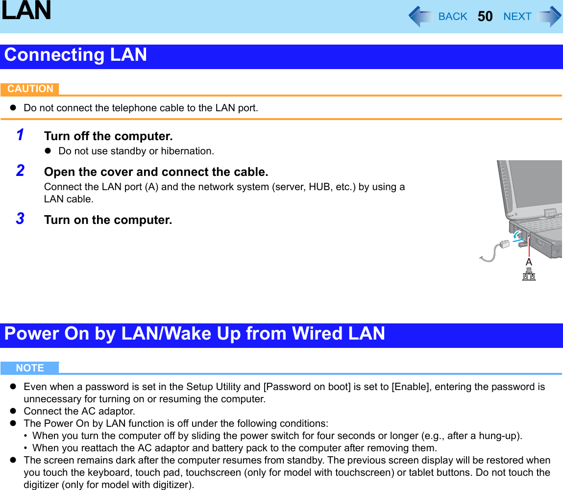 50LANCAUTIONzDo not connect the telephone cable to the LAN port.1Turn off the computer.zDo not use standby or hibernation.2Open the cover and connect the cable.Connect the LAN port (A) and the network system (server, HUB, etc.) by using a LAN cable.3Turn on the computer.NOTEzEven when a password is set in the Setup Utility and [Password on boot] is set to [Enable], entering the password is unnecessary for turning on or resuming the computer.zConnect the AC adaptor.zThe Power On by LAN function is off under the following conditions:• When you turn the computer off by sliding the power switch for four seconds or longer (e.g., after a hung-up).• When you reattach the AC adaptor and battery pack to the computer after removing them.zThe screen remains dark after the computer resumes from standby. The previous screen display will be restored when you touch the keyboard, touch pad, touchscreen (only for model with touchscreen) or tablet buttons. Do not touch the digitizer (only for model with digitizer).Connecting LANPower On by LAN/Wake Up from Wired LAN