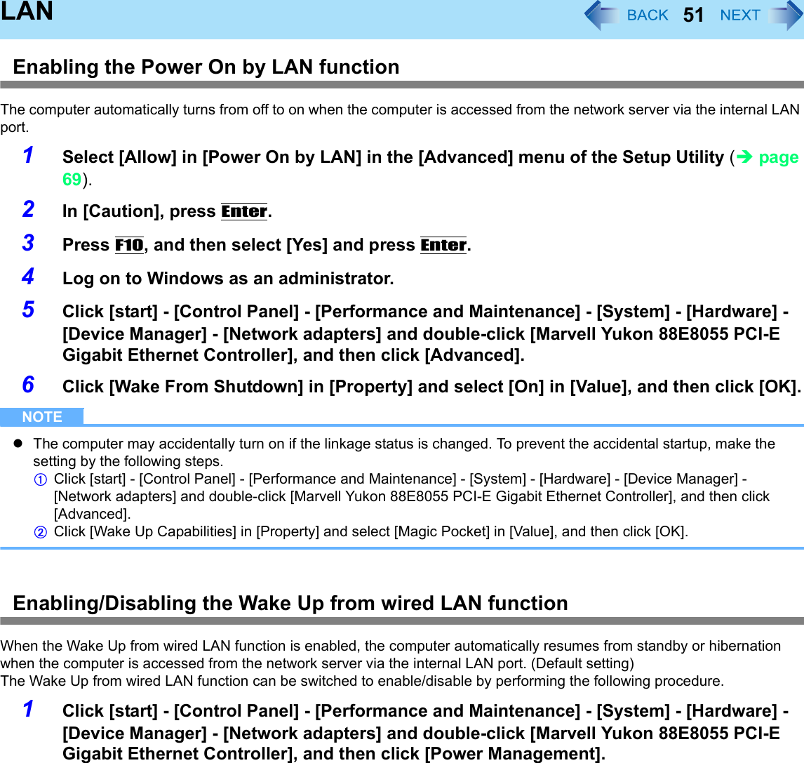 51LANEnabling the Power On by LAN functionThe computer automatically turns from off to on when the computer is accessed from the network server via the internal LAN port.1Select [Allow] in [Power On by LAN] in the [Advanced] menu of the Setup Utility (Îpage 69).2In [Caution], press Enter.3Press F10, and then select [Yes] and press Enter.4Log on to Windows as an administrator.5Click [start] - [Control Panel] - [Performance and Maintenance] - [System] - [Hardware] - [Device Manager] - [Network adapters] and double-click [Marvell Yukon 88E8055 PCI-E Gigabit Ethernet Controller], and then click [Advanced].6Click [Wake From Shutdown] in [Property] and select [On] in [Value], and then click [OK].NOTEzThe computer may accidentally turn on if the linkage status is changed. To prevent the accidental startup, make the setting by the following steps.AClick [start] - [Control Panel] - [Performance and Maintenance] - [System] - [Hardware] - [Device Manager] - [Network adapters] and double-click [Marvell Yukon 88E8055 PCI-E Gigabit Ethernet Controller], and then click [Advanced].BClick [Wake Up Capabilities] in [Property] and select [Magic Pocket] in [Value], and then click [OK].Enabling/Disabling the Wake Up from wired LAN functionWhen the Wake Up from wired LAN function is enabled, the computer automatically resumes from standby or hibernation when the computer is accessed from the network server via the internal LAN port. (Default setting)The Wake Up from wired LAN function can be switched to enable/disable by performing the following procedure.1Click [start] - [Control Panel] - [Performance and Maintenance] - [System] - [Hardware] - [Device Manager] - [Network adapters] and double-click [Marvell Yukon 88E8055 PCI-E Gigabit Ethernet Controller], and then click [Power Management].