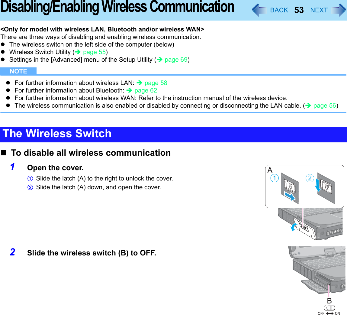 53Disabling/Enabling Wireless Communication&lt;Only for model with wireless LAN, Bluetooth and/or wireless WAN&gt;There are three ways of disabling and enabling wireless communication.zThe wireless switch on the left side of the computer (below)zWireless Switch Utility (Îpage 55)zSettings in the [Advanced] menu of the Setup Utility (Îpage 69)NOTEzFor further information about wireless LAN: Îpage 58zFor further information about Bluetooth: Îpage 62zFor further information about wireless WAN: Refer to the instruction manual of the wireless device.zThe wireless communication is also enabled or disabled by connecting or disconnecting the LAN cable. (Îpage 56)To disable all wireless communication1Open the cover.ASlide the latch (A) to the right to unlock the cover.BSlide the latch (A) down, and open the cover.2Slide the wireless switch (B) to OFF.The Wireless Switch