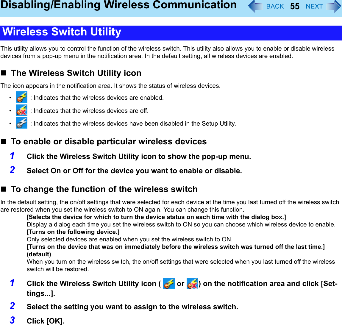 55Disabling/Enabling Wireless CommunicationThis utility allows you to control the function of the wireless switch. This utility also allows you to enable or disable wireless devices from a pop-up menu in the notification area. In the default setting, all wireless devices are enabled.The Wireless Switch Utility iconThe icon appears in the notification area. It shows the status of wireless devices.•  : Indicates that the wireless devices are enabled.•  : Indicates that the wireless devices are off.•  : Indicates that the wireless devices have been disabled in the Setup Utility.To enable or disable particular wireless devices1Click the Wireless Switch Utility icon to show the pop-up menu.2Select On or Off for the device you want to enable or disable.To change the function of the wireless switchIn the default setting, the on/off settings that were selected for each device at the time you last turned off the wireless switch are restored when you set the wireless switch to ON again. You can change this function.[Selects the device for which to turn the device status on each time with the dialog box.]Display a dialog each time you set the wireless switch to ON so you can choose which wireless device to enable.[Turns on the following device.]Only selected devices are enabled when you set the wireless switch to ON.[Turns on the device that was on immediately before the wireless switch was turned off the last time.] (default)When you turn on the wireless switch, the on/off settings that were selected when you last turned off the wireless switch will be restored.1Click the Wireless Switch Utility icon (   or  ) on the notification area and click [Set-tings...].2Select the setting you want to assign to the wireless switch.3Click [OK].Wireless Switch Utility