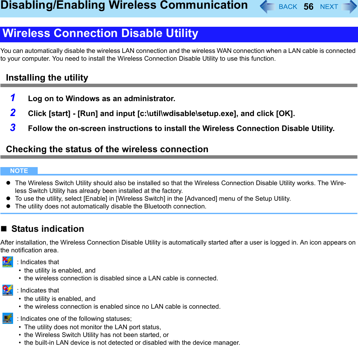 56Disabling/Enabling Wireless CommunicationYou can automatically disable the wireless LAN connection and the wireless WAN connection when a LAN cable is connected to your computer. You need to install the Wireless Connection Disable Utility to use this function.Installing the utility1Log on to Windows as an administrator.2Click [start] - [Run] and input [c:\util\wdisable\setup.exe], and click [OK].3Follow the on-screen instructions to install the Wireless Connection Disable Utility.Checking the status of the wireless connectionNOTEzThe Wireless Switch Utility should also be installed so that the Wireless Connection Disable Utility works. The Wire-less Switch Utility has already been installed at the factory.zTo use the utility, select [Enable] in [Wireless Switch] in the [Advanced] menu of the Setup Utility.zThe utility does not automatically disable the Bluetooth connection.Status indicationAfter installation, the Wireless Connection Disable Utility is automatically started after a user is logged in. An icon appears on the notification area. : Indicates that• the utility is enabled, and• the wireless connection is disabled since a LAN cable is connected. : Indicates that• the utility is enabled, and• the wireless connection is enabled since no LAN cable is connected. : Indicates one of the following statuses;• The utility does not monitor the LAN port status,• the Wireless Switch Utility has not been started, or• the built-in LAN device is not detected or disabled with the device manager.Wireless Connection Disable Utility
