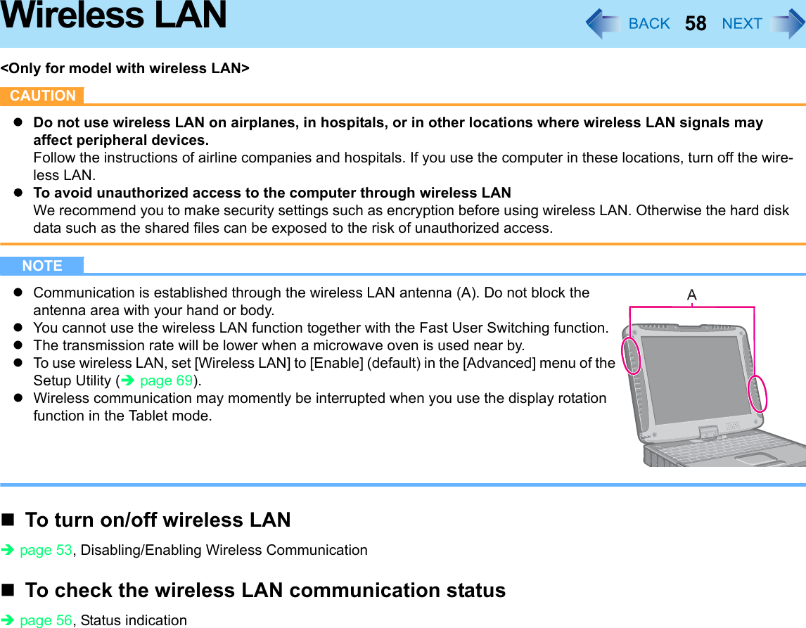 58Wireless LAN&lt;Only for model with wireless LAN&gt;CAUTIONzDo not use wireless LAN on airplanes, in hospitals, or in other locations where wireless LAN signals may affect peripheral devices.Follow the instructions of airline companies and hospitals. If you use the computer in these locations, turn off the wire-less LAN.zTo avoid unauthorized access to the computer through wireless LANWe recommend you to make security settings such as encryption before using wireless LAN. Otherwise the hard disk data such as the shared files can be exposed to the risk of unauthorized access.NOTEzCommunication is established through the wireless LAN antenna (A). Do not block the antenna area with your hand or body.zYou cannot use the wireless LAN function together with the Fast User Switching function.zThe transmission rate will be lower when a microwave oven is used near by.zTo use wireless LAN, set [Wireless LAN] to [Enable] (default) in the [Advanced] menu of the Setup Utility (Îpage 69).zWireless communication may momently be interrupted when you use the display rotation function in the Tablet mode.To turn on/off wireless LANÎpage 53, Disabling/Enabling Wireless CommunicationTo check the wireless LAN communication statusÎpage 56, Status indication