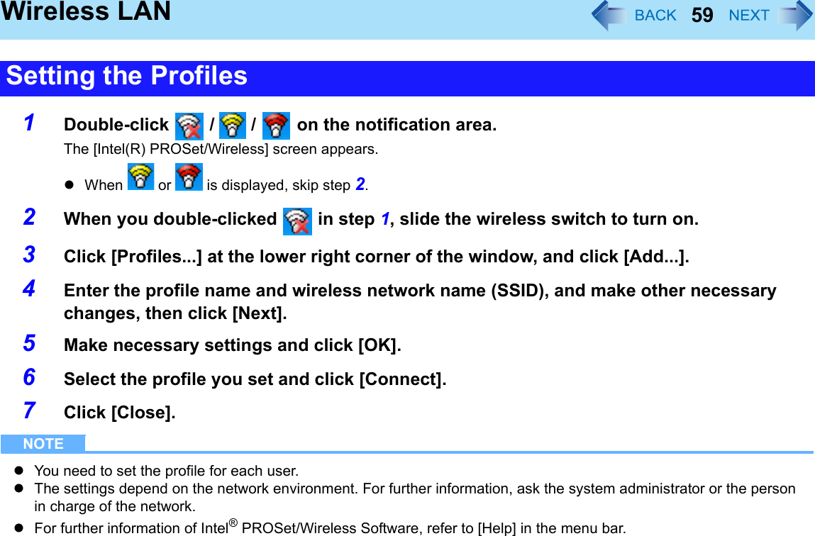 59Wireless LAN1Double-click   /   /   on the notification area.The [Intel(R) PROSet/Wireless] screen appears.zWhen   or   is displayed, skip step 2.2When you double-clicked   in step 1, slide the wireless switch to turn on.3Click [Profiles...] at the lower right corner of the window, and click [Add...].4Enter the profile name and wireless network name (SSID), and make other necessary changes, then click [Next].5Make necessary settings and click [OK].6Select the profile you set and click [Connect].7Click [Close].NOTEzYou need to set the profile for each user.zThe settings depend on the network environment. For further information, ask the system administrator or the person in charge of the network.zFor further information of Intel® PROSet/Wireless Software, refer to [Help] in the menu bar.Setting the Profiles