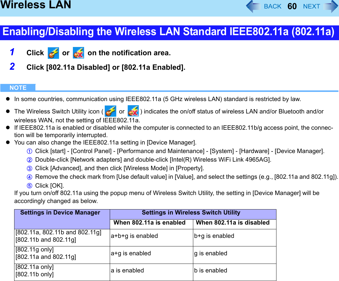 60Wireless LAN1Click   or   on the notification area.2Click [802.11a Disabled] or [802.11a Enabled].NOTEzIn some countries, communication using IEEE802.11a (5 GHz wireless LAN) standard is restricted by law.zThe Wireless Switch Utility icon (  or  ) indicates the on/off status of wireless LAN and/or Bluetooth and/or wireless WAN, not the setting of IEEE802.11a.zIf IEEE802.11a is enabled or disabled while the computer is connected to an IEEE802.11b/g access point, the connec-tion will be temporarily interrupted.zYou can also change the IEEE802.11a setting in [Device Manager].AClick [start] - [Control Panel] - [Performance and Maintenance] - [System] - [Hardware] - [Device Manager].BDouble-click [Network adapters] and double-click [Intel(R) Wireless WiFi Link 4965AG].CClick [Advanced], and then click [Wireless Mode] in [Property].DRemove the check mark from [Use default value] in [Value], and select the settings (e.g., [802.11a and 802.11g]).EClick [OK].If you turn on/off 802.11a using the popup menu of Wireless Switch Utility, the setting in [Device Manager] will be accordingly changed as below.Enabling/Disabling the Wireless LAN Standard IEEE802.11a (802.11a)Settings in Device Manager Settings in Wireless Switch UtilityWhen 802.11a is enabled When 802.11a is disabled[802.11a, 802.11b and 802.11g] [802.11b and 802.11g] a+b+g is enabled b+g is enabled[802.11g only][802.11a and 802.11g] a+g is enabled g is enabled[802.11a only][802.11b only] a is enabled b is enabled