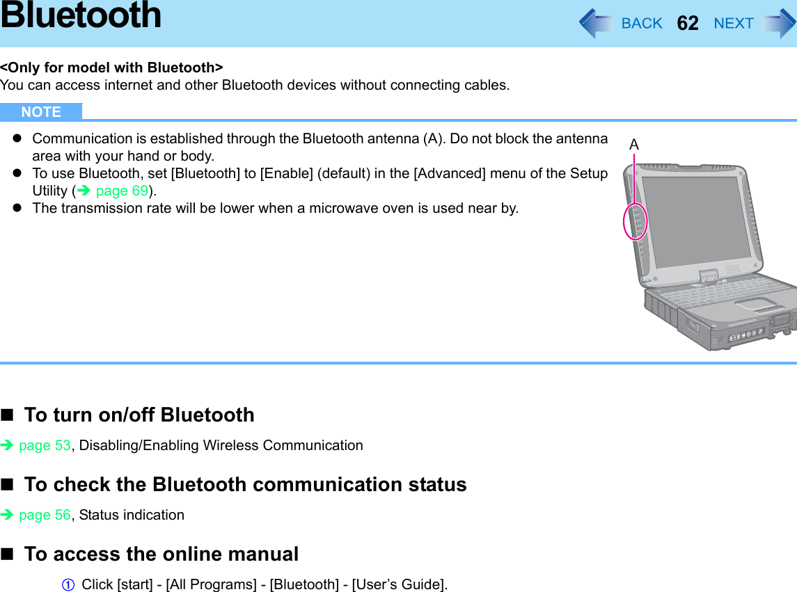 62Bluetooth&lt;Only for model with Bluetooth&gt;You can access internet and other Bluetooth devices without connecting cables.NOTEzCommunication is established through the Bluetooth antenna (A). Do not block the antenna area with your hand or body.zTo use Bluetooth, set [Bluetooth] to [Enable] (default) in the [Advanced] menu of the Setup Utility (Îpage 69).zThe transmission rate will be lower when a microwave oven is used near by.To turn on/off BluetoothÎpage 53, Disabling/Enabling Wireless CommunicationTo check the Bluetooth communication statusÎpage 56, Status indicationTo access the online manualAClick [start] - [All Programs] - [Bluetooth] - [User’s Guide].