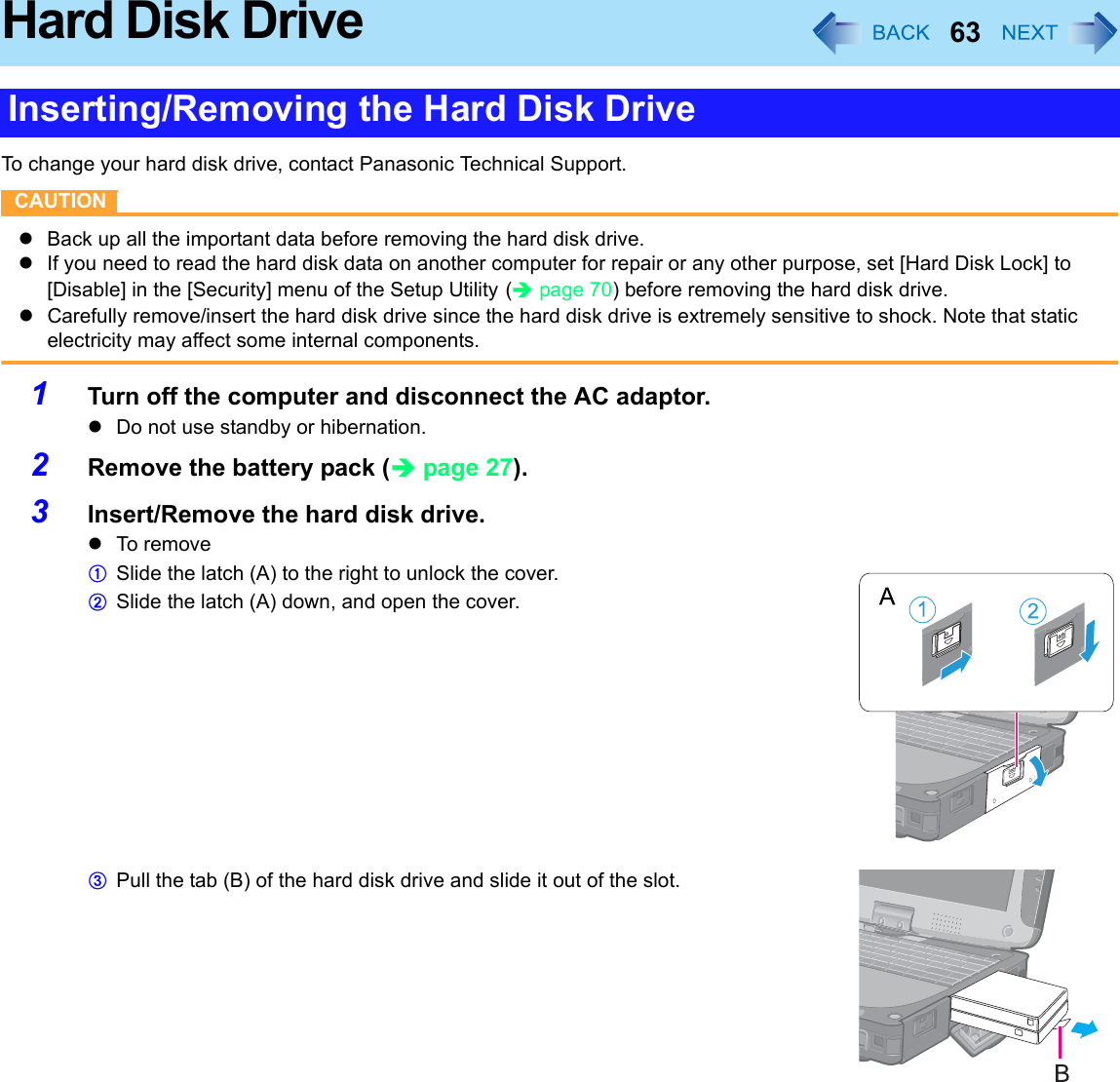 63Hard Disk DriveTo change your hard disk drive, contact Panasonic Technical Support.CAUTIONzBack up all the important data before removing the hard disk drive.zIf you need to read the hard disk data on another computer for repair or any other purpose, set [Hard Disk Lock] to [Disable] in the [Security] menu of the Setup Utility (Îpage 70) before removing the hard disk drive.zCarefully remove/insert the hard disk drive since the hard disk drive is extremely sensitive to shock. Note that static electricity may affect some internal components.1Turn off the computer and disconnect the AC adaptor. zDo not use standby or hibernation.2Remove the battery pack (Îpage 27).3Insert/Remove the hard disk drive.zTo r em oveASlide the latch (A) to the right to unlock the cover.BSlide the latch (A) down, and open the cover.CPull the tab (B) of the hard disk drive and slide it out of the slot.Inserting/Removing the Hard Disk Drive