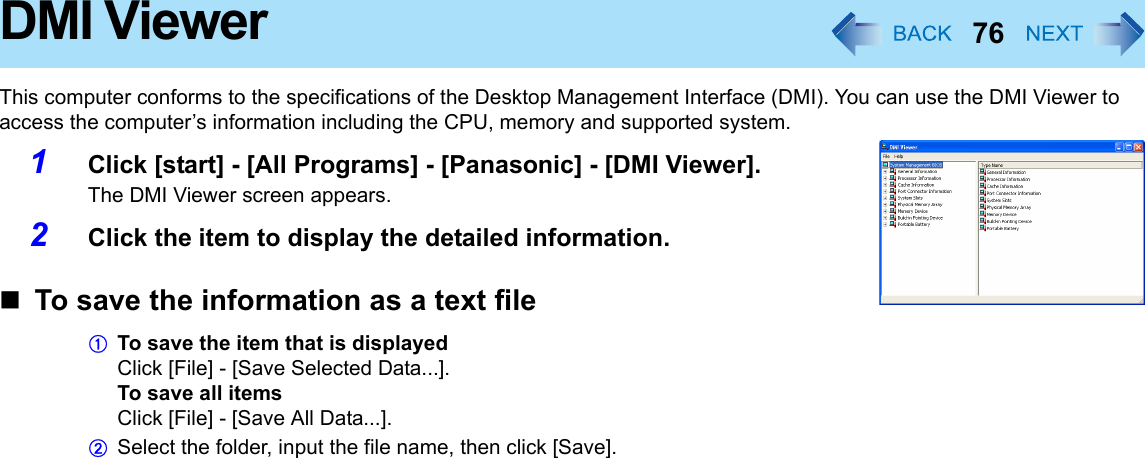 76DMI ViewerThis computer conforms to the specifications of the Desktop Management Interface (DMI). You can use the DMI Viewer to access the computer’s information including the CPU, memory and supported system.1Click [start] - [All Programs] - [Panasonic] - [DMI Viewer].The DMI Viewer screen appears.2Click the item to display the detailed information.To save the information as a text fileATo save the item that is displayedClick [File] - [Save Selected Data...].To save all itemsClick [File] - [Save All Data...].BSelect the folder, input the file name, then click [Save].
