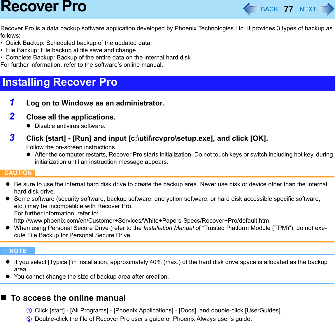 77Recover ProRecover Pro is a data backup software application developed by Phoenix Technologies Ltd. It provides 3 types of backup as follows:• Quick Backup: Scheduled backup of the updated data• File Backup: File backup at file save and change• Complete Backup: Backup of the entire data on the internal hard diskFor further information, refer to the software’s online manual.1Log on to Windows as an administrator.2Close all the applications.zDisable antivirus software.3Click [start] - [Run] and input [c:\util\rcvpro\setup.exe], and click [OK].Follow the on-screen instructions.zAfter the computer restarts, Recover Pro starts initialization. Do not touch keys or switch including hot key, during initialization until an instruction message appears.CAUTIONzBe sure to use the internal hard disk drive to create the backup area. Never use disk or device other than the internal hard disk drive.zSome software (security software, backup software, encryption software, or hard disk accessible specific software, etc.) may be incompatible with Recover Pro.For further information, refer to:http://www.phoenix.com/en/Customer+Services/White+Papers-Specs/Recover+Pro/default.htmzWhen using Personal Secure Drive (refer to the Installation Manual of “Trusted Platform Module (TPM)”), do not exe-cute File Backup for Personal Secure Drive.NOTEzIf you select [Typical] in installation, approximately 40% (max.) of the hard disk drive space is allocated as the backup area.zYou cannot change the size of backup area after creation.To access the online manualAClick [start] - [All Programs] - [Phoenix Applications] - [Docs], and double-click [UserGuides].BDouble-click the file of Recover Pro user’s guide or Phoenix Always user’s guide.Installing Recover Pro