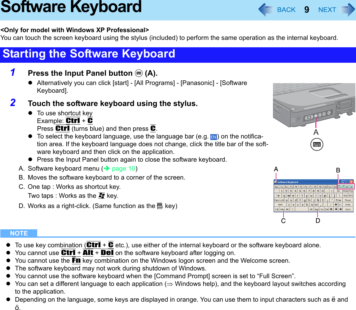 9Software Keyboard&lt;Only for model with Windows XP Professional&gt;You can touch the screen keyboard using the stylus (included) to perform the same operation as the internal keyboard.1Press the Input Panel button   (A).zAlternatively you can click [start] - [All Programs] - [Panasonic] - [Software Keyboard].2Touch the software keyboard using the stylus.zTo use shortcut keyExample: Ctrl + CPress Ctrl (turns blue) and then press C.zTo select the keyboard language, use the language bar (e.g.  ) on the notifica-tion area. If the keyboard language does not change, click the title bar of the soft-ware keyboard and then click on the application.zPress the Input Panel button again to close the software keyboard.A. Software keyboard menu (Îpage 10)B. Moves the software keyboard to a corner of the screen.C. One tap : Works as shortcut key.Two taps : Works as the   key.D. Works as a right-click. (Same function as the   key)NOTEzTo use key combination (Ctrl + C etc.), use either of the internal keyboard or the software keyboard alone.zYou cannot use Ctrl + Alt + Del on the software keyboard after logging on.zYou cannot use the Fn key combination on the Windows logon screen and the Welcome screen.zThe software keyboard may not work during shutdown of Windows.zYou cannot use the software keyboard when the [Command Prompt] screen is set to “Full Screen”.zYou can set a different language to each application (⇒ Windows help), and the keyboard layout switches according to the application.zDepending on the language, some keys are displayed in orange. You can use them to input characters such as ë and ö.Starting the Software Keyboard