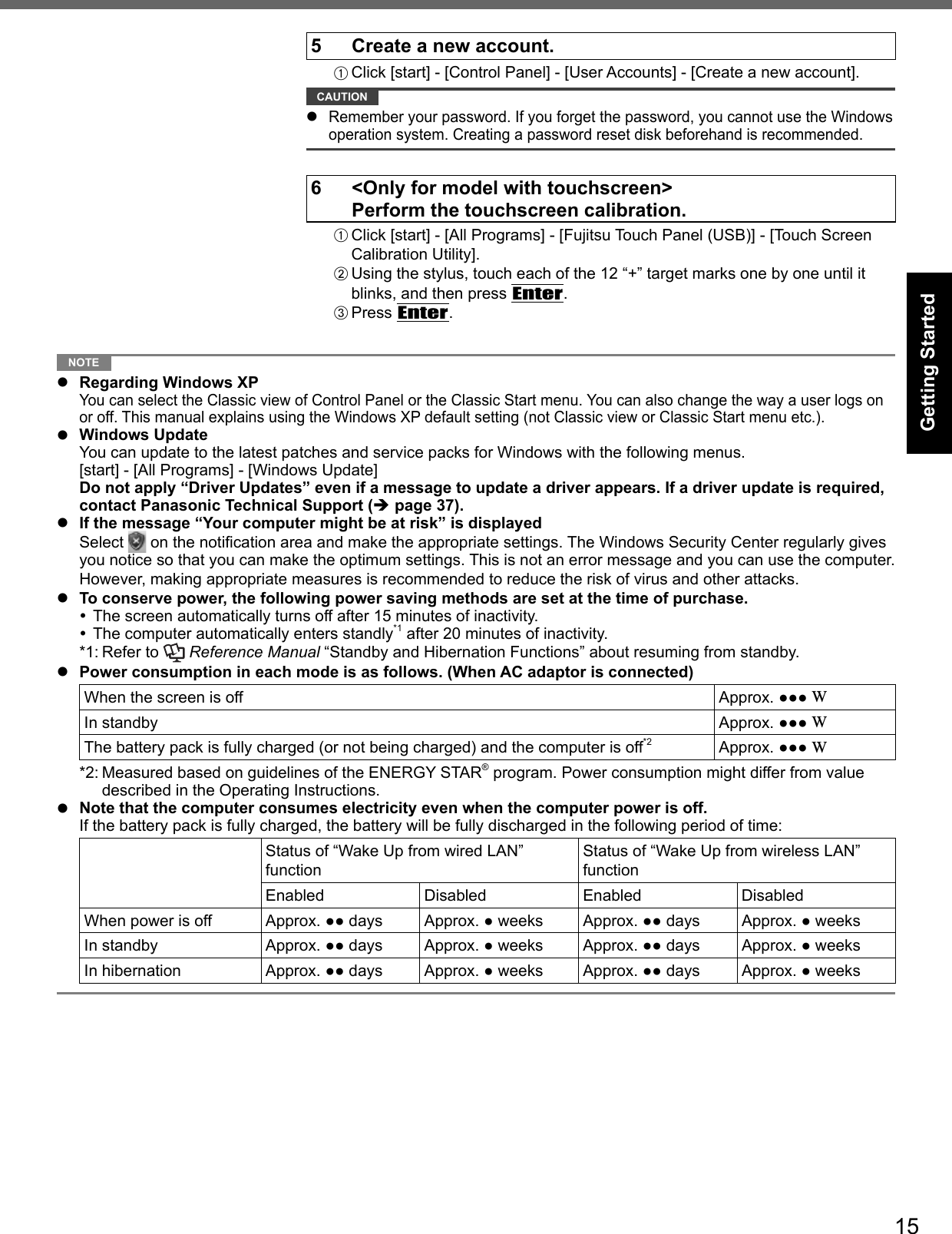 15Getting Started5  Create a new account.A Click [start] - [Control Panel] - [User Accounts] - [Create a new account]. CAUTION  Remember your password. If you forget the password, you cannot use the Windows operation system. Creating a password reset disk beforehand is recommended.6  &lt;Only for model with touchscreen&gt;  Perform the touchscreen calibration.A Click [start] - [All Programs] - [Fujitsu Touch Panel (USB)] - [Touch Screen Calibration Utility].B Using the stylus, touch each of the 12 “+” target marks one by one until it blinks, and then press Enter.C Press Enter. NOTE   Regarding Windows XP You can select the Classic view of Control Panel or the Classic Start menu. You can also change the way a user logs on or off. This manual explains using the Windows XP default setting (not Classic view or Classic Start menu etc.). Windows Update  You can update to the latest patches and service packs for Windows with the following menus. [start] - [All Programs] - [Windows Update]  Do not apply “Driver Updates” even if a message to update a driver appears. If a driver update is required, contact Panasonic Technical Support ( page 37).  If the message “Your computer might be at risk” is displayed Select  on the notiﬁ cation area and make the appropriate settings. The Windows Security Center regularly gives you notice so that you can make the optimum settings. This is not an error message and you can use the computer. However, making appropriate measures is recommended to reduce the risk of virus and other attacks.  To conserve power, the following power saving methods are set at the time of purchase. The screen automatically turns off after 15 minutes of inactivity. The computer automatically enters standly*1 after 20 minutes of inactivity.*1: Refer to   Reference Manual “Standby and Hibernation Functions” about resuming from standby.  Power consumption in each mode is as follows. (When AC adaptor is connected)When the screen is off Approx. ●●● WIn standby Approx. ●●● WThe battery pack is fully charged (or not being charged) and the computer is off*2 Approx. ●●● W*2: Measured based on guidelines of the ENERGY STAR® program. Power consumption might differ from value described in the Operating Instructions.  Note that the computer consumes electricity even when the computer power is off.   If the battery pack is fully charged, the battery will be fully discharged in the following period of time:Status of “Wake Up from wired LAN” functionStatus of “Wake Up from wireless LAN” functionEnabled Disabled Enabled DisabledWhen power is off Approx. ●● days Approx. ● weeks Approx. ●● days Approx. ● weeksIn standby Approx. ●● days Approx. ● weeks Approx. ●● days Approx. ● weeksIn hibernation Approx. ●● days Approx. ● weeks Approx. ●● days Approx. ● weeks