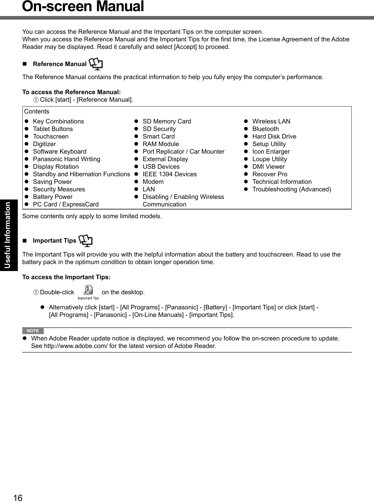 16Useful InformationOn-screen ManualYou can access the Reference Manual and the Important Tips on the computer screen.When you access the Reference Manual and the Important Tips for the ﬁ rst time, the License Agreement of the Adobe Reader may be displayed. Read it carefully and select [Accept] to proceed. Reference Manual The Reference Manual contains the practical information to help you fully enjoy the computer’s performance.To access the Reference Manual:A Click [start] - [Reference Manual].Contents Key Combinations Tablet Buttons Touchscreen Digitizer Software Keyboard  Panasonic Hand Writing Display Rotation Standby and Hibernation Functions Saving Power Security Measures Battery Power  PC Card / ExpressCard  SD Memory Card SD Security Smart Card RAM Module  Port Replicator / Car Mounter External Display USB Devices IEEE 1394 Devices Modem LAN  Disabling / Enabling Wireless Communication Wireless LAN Bluetooth  Hard Disk Drive Setup Utility Icon Enlarger Loupe Utility DMI Viewer Recover Pro Technical Information Troubleshooting (Advanced)Some contents only apply to some limited models. Important Tips The Important Tips will provide you with the helpful information about the battery and touchscreen. Read to use the battery pack in the optimum condition to obtain longer operation time.To access the Important Tips:A Double-click   on the desktop.  Alternatively click [start] - [All Programs] - [Panasonic] - [Battery] - [Important Tips] or click [start] - [All Programs] - [Panasonic] - [On-Line Manuals] - [Important Tips]. NOTE   When Adobe Reader update notice is displayed, we recommend you follow the on-screen procedure to update. See http://www.adobe.com/ for the latest version of Adobe Reader.