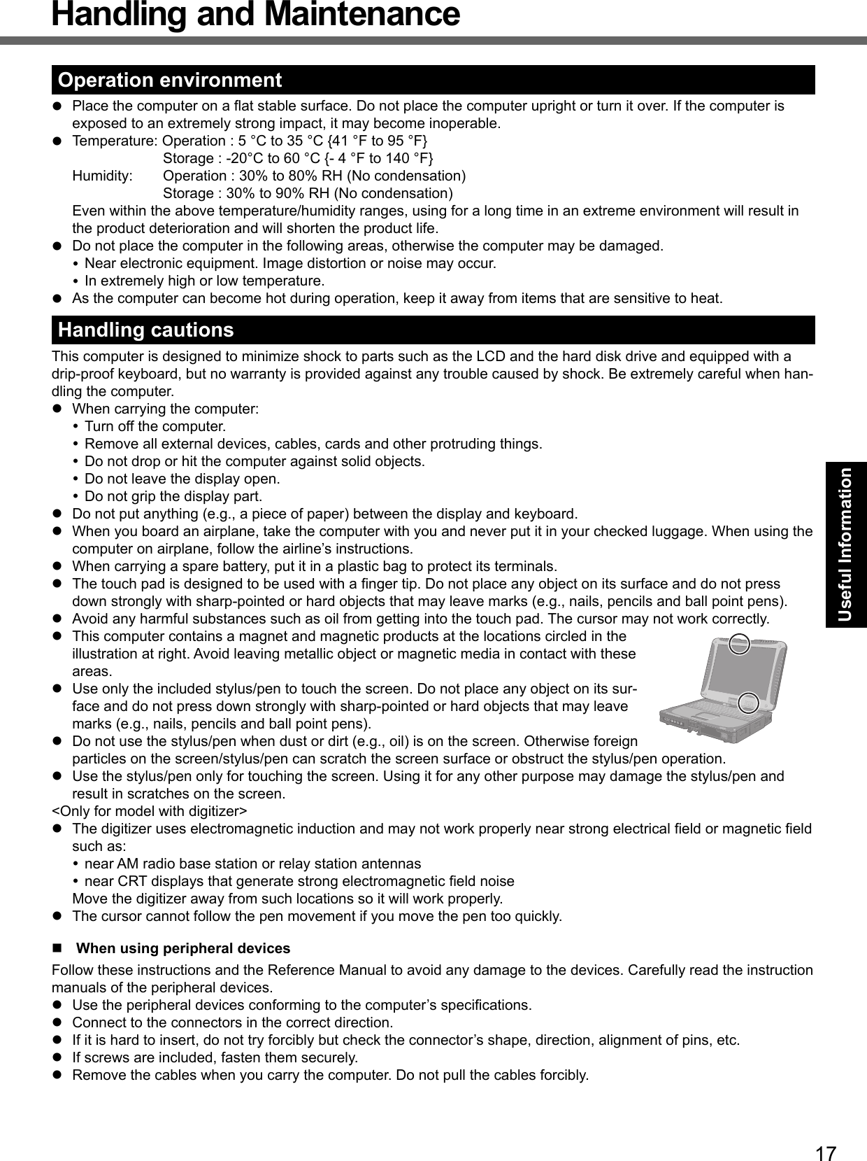 17Useful InformationHandling and MaintenanceOperation environment  Place the computer on a ﬂ at stable surface. Do not place the computer upright or turn it over. If the computer is exposed to an extremely strong impact, it may become inoperable.  Temperature: Operation : 5 °C to 35 °C {41 °F to 95 °F}    Storage : -20°C to 60 °C {- 4 °F to 140 °F}  Humidity:  Operation : 30% to 80% RH (No condensation)    Storage : 30% to 90% RH (No condensation) Even within the above temperature/humidity ranges, using for a long time in an extreme environment will result in the product deterioration and will shorten the product life.  Do not place the computer in the following areas, otherwise the computer may be damaged. Near electronic equipment. Image distortion or noise may occur. In extremely high or low temperature.  As the computer can become hot during operation, keep it away from items that are sensitive to heat.Handling cautionsThis computer is designed to minimize shock to parts such as the LCD and the hard disk drive and equipped with a drip-proof keyboard, but no warranty is provided against any trouble caused by shock. Be extremely careful when han-dling the computer.  When carrying the computer: Turn off the computer. Remove all external devices, cables, cards and other protruding things. Do not drop or hit the computer against solid objects. Do not leave the display open. Do not grip the display part.  Do not put anything (e.g., a piece of paper) between the display and keyboard.  When you board an airplane, take the computer with you and never put it in your checked luggage. When using the computer on airplane, follow the airline’s instructions.  When carrying a spare battery, put it in a plastic bag to protect its terminals.  The touch pad is designed to be used with a ﬁ nger tip. Do not place any object on its surface and do not press down strongly with sharp-pointed or hard objects that may leave marks (e.g., nails, pencils and ball point pens).  Avoid any harmful substances such as oil from getting into the touch pad. The cursor may not work correctly.  This computer contains a magnet and magnetic products at the locations circled in the illustration at right. Avoid leaving metallic object or magnetic media in contact with these areas.  Use only the included stylus/pen to touch the screen. Do not place any object on its sur-face and do not press down strongly with sharp-pointed or hard objects that may leave marks (e.g., nails, pencils and ball point pens).  Do not use the stylus/pen when dust or dirt (e.g., oil) is on the screen. Otherwise foreign particles on the screen/stylus/pen can scratch the screen surface or obstruct the stylus/pen operation.  Use the stylus/pen only for touching the screen. Using it for any other purpose may damage the stylus/pen and result in scratches on the screen.&lt;Only for model with digitizer&gt;  The digitizer uses electromagnetic induction and may not work properly near strong electrical ﬁ eld or magnetic ﬁ eld such as: near AM radio base station or relay station antennas near CRT displays that generate strong electromagnetic ﬁ eld noise  Move the digitizer away from such locations so it will work properly.  The cursor cannot follow the pen movement if you move the pen too quickly.  When using peripheral devicesFollow these instructions and the Reference Manual to avoid any damage to the devices. Carefully read the instruction manuals of the peripheral devices.  Use the peripheral devices conforming to the computer’s speciﬁ cations.  Connect to the connectors in the correct direction.  If it is hard to insert, do not try forcibly but check the connector’s shape, direction, alignment of pins, etc.  If screws are included, fasten them securely.  Remove the cables when you carry the computer. Do not pull the cables forcibly.