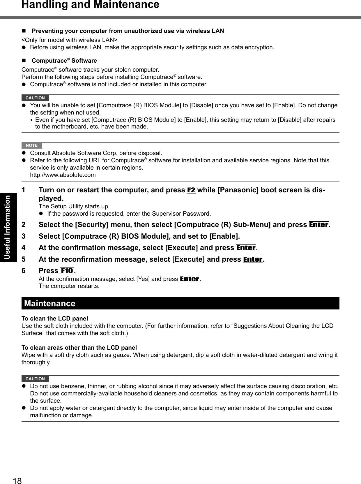 18Useful Information  Preventing your computer from unauthorized use via wireless LAN&lt;Only for model with wireless LAN&gt;  Before using wireless LAN, make the appropriate security settings such as data encryption. Computrace® SoftwareComputrace® software tracks your stolen computer.Perform the following steps before installing Computrace® software. Computrace® software is not included or installed in this computer. CAUTION   You will be unable to set [Computrace (R) BIOS Module] to [Disable] once you have set to [Enable]. Do not change the setting when not used. Even if you have set [Computrace (R) BIOS Module] to [Enable], this setting may return to [Disable] after repairs to the motherboard, etc. have been made.  NOTE   Consult Absolute Software Corp. before disposal.  Refer to the following URL for Computrace® software for installation and available service regions. Note that this service is only available in certain regions.  http://www.absolute.com1  Turn on or restart the computer, and press F2 while [Panasonic] boot screen is dis-played.The Setup Utility starts up.  If the password is requested, enter the Supervisor Password.2  Select the [Security] menu, then select [Computrace (R) Sub-Menu] and press Enter.3  Select [Computrace (R) BIOS Module], and set to [Enable].4  At the conﬁ rmation message, select [Execute] and press Enter.5  At the reconﬁ rmation message, select [Execute] and press Enter.6 Press F10.At the conﬁ rmation message, select [Yes] and press Enter.The computer restarts.MaintenanceTo clean the LCD panelUse the soft cloth included with the computer. (For further information, refer to “Suggestions About Cleaning the LCD Surface” that comes with the soft cloth.)To clean areas other than the LCD panelWipe with a soft dry cloth such as gauze. When using detergent, dip a soft cloth in water-diluted detergent and wring it thoroughly.  CAUTION   Do not use benzene, thinner, or rubbing alcohol since it may adversely affect the surface causing discoloration, etc. Do not use commercially-available household cleaners and cosmetics, as they may contain components harmful to the surface.  Do not apply water or detergent directly to the computer, since liquid may enter inside of the computer and cause malfunction or damage.Handling and Maintenance