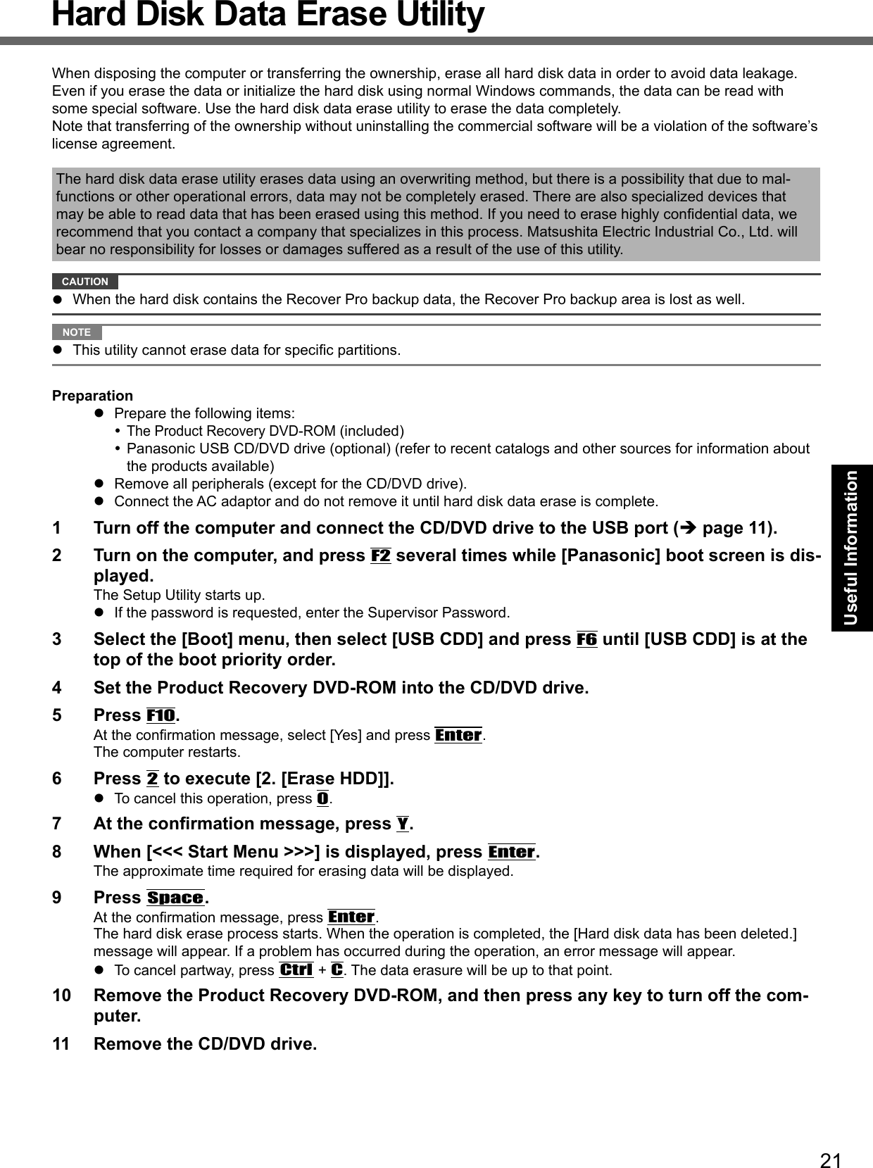 21Useful InformationHard Disk Data Erase UtilityWhen disposing the computer or transferring the ownership, erase all hard disk data in order to avoid data leakage. Even if you erase the data or initialize the hard disk using normal Windows commands, the data can be read with some special software. Use the hard disk data erase utility to erase the data completely.Note that transferring of the ownership without uninstalling the commercial software will be a violation of the software’s license agreement.The hard disk data erase utility erases data using an overwriting method, but there is a possibility that due to mal-functions or other operational errors, data may not be completely erased. There are also specialized devices that may be able to read data that has been erased using this method. If you need to erase highly conﬁ dential data, we recommend that you contact a company that specializes in this process. Matsushita Electric Industrial Co., Ltd. will bear no responsibility for losses or damages suffered as a result of the use of this utility. CAUTION   When the hard disk contains the Recover Pro backup data, the Recover Pro backup area is lost as well. NOTE   This utility cannot erase data for speciﬁ c partitions.Preparation  Prepare the following items: The Product Recovery DVD-ROM (included) Panasonic USB CD/DVD drive (optional) (refer to recent catalogs and other sources for information about the products available)  Remove all peripherals (except for the CD/DVD drive).  Connect the AC adaptor and do not remove it until hard disk data erase is complete.1  Turn off the computer and connect the CD/DVD drive to the USB port ( page 11).2  Turn on the computer, and press F2 several times while [Panasonic] boot screen is dis-played. The Setup Utility starts up.  If the password is requested, enter the Supervisor Password.3  Select the [Boot] menu, then select [USB CDD] and press F6 until [USB CDD] is at the top of the boot priority order.4  Set the Product Recovery DVD-ROM into the CD/DVD drive.5 Press F10.At the conﬁ rmation message, select [Yes] and press Enter.The computer restarts.6 Press 2 to execute [2. [Erase HDD]].  To cancel this operation, press 0.7  At the conﬁ rmation message, press Y.8  When [&lt;&lt;&lt; Start Menu &gt;&gt;&gt;] is displayed, press Enter.The approximate time required for erasing data will be displayed.9 Press Space.At the conﬁ rmation message, press Enter. The hard disk erase process starts. When the operation is completed, the [Hard disk data has been deleted.] message will appear. If a problem has occurred during the operation, an error message will appear.  To cancel partway, press Ctrl + C. The data erasure will be up to that point.10  Remove the Product Recovery DVD-ROM, and then press any key to turn off the com-puter.11  Remove the CD/DVD drive.