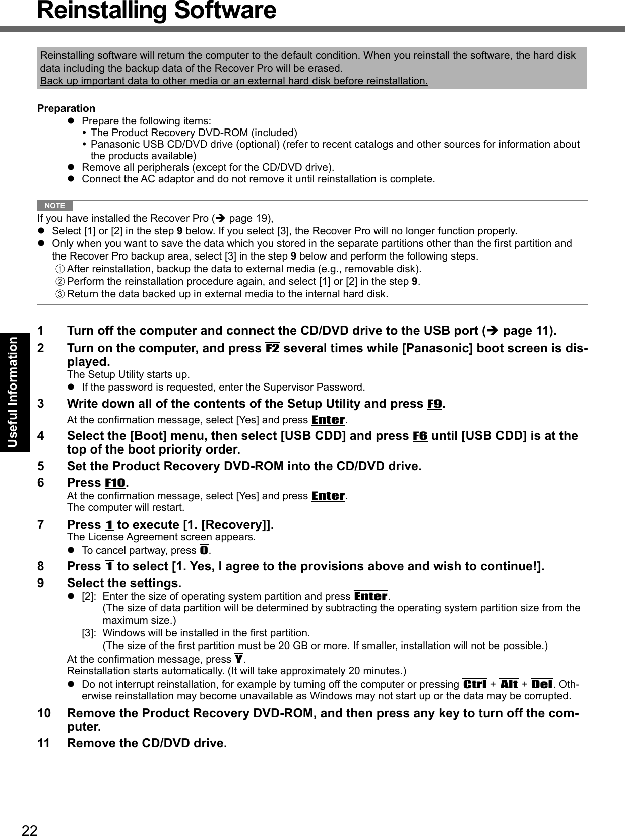 22Useful InformationReinstalling SoftwareReinstalling software will return the computer to the default condition. When you reinstall the software, the hard disk data including the backup data of the Recover Pro will be erased.Back up important data to other media or an external hard disk before reinstallation.Preparation  Prepare the following items: The Product Recovery DVD-ROM (included) Panasonic USB CD/DVD drive (optional) (refer to recent catalogs and other sources for information about the products available)  Remove all peripherals (except for the CD/DVD drive).  Connect the AC adaptor and do not remove it until reinstallation is complete. NOTE If you have installed the Recover Pro ( page 19),  Select [1] or [2] in the step 9 below. If you select [3], the Recover Pro will no longer function properly.  Only when you want to save the data which you stored in the separate partitions other than the ﬁ rst partition and the Recover Pro backup area, select [3] in the step 9 below and perform the following steps.A After reinstallation, backup the data to external media (e.g., removable disk).B Perform the reinstallation procedure again, and select [1] or [2] in the step 9.C Return the data backed up in external media to the internal hard disk.1  Turn off the computer and connect the CD/DVD drive to the USB port ( page 11).2  Turn on the computer, and press F2 several times while [Panasonic] boot screen is dis-played.The Setup Utility starts up.  If the password is requested, enter the Supervisor Password.3  Write down all of the contents of the Setup Utility and press F9.At the conﬁ rmation message, select [Yes] and press Enter.4  Select the [Boot] menu, then select [USB CDD] and press F6 until [USB CDD] is at the top of the boot priority order.5  Set the Product Recovery DVD-ROM into the CD/DVD drive.6 Press F10.At the conﬁ rmation message, select [Yes] and press Enter.The computer will restart.7 Press 1 to execute [1. [Recovery]].The License Agreement screen appears.  To cancel partway, press 0.8 Press 1 to select [1. Yes, I agree to the provisions above and wish to continue!].9  Select the settings.  [2]:  Enter the size of operating system partition and press Enter.(The size of data partition will be determined by subtracting the operating system partition size from the maximum size.) [3]:  Windows will be installed in the ﬁ rst partition. (The size of the ﬁ rst partition must be 20 GB or more. If smaller, installation will not be possible.)At the conﬁ rmation message, press Y.Reinstallation starts automatically. (It will take approximately 20 minutes.)  Do not interrupt reinstallation, for example by turning off the computer or pressing Ctrl + Alt + Del. Oth-erwise reinstallation may become unavailable as Windows may not start up or the data may be corrupted.10  Remove the Product Recovery DVD-ROM, and then press any key to turn off the com-puter.11  Remove the CD/DVD drive.