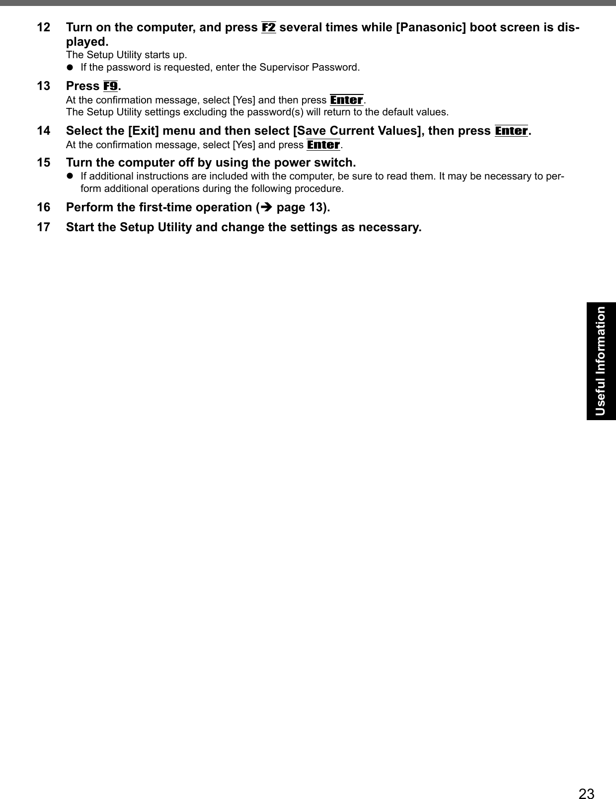 23Useful Information12  Turn on the computer, and press F2 several times while [Panasonic] boot screen is dis-played.The Setup Utility starts up.  If the password is requested, enter the Supervisor Password.13 Press F9.At the conﬁ rmation message, select [Yes] and then press Enter.The Setup Utility settings excluding the password(s) will return to the default values.14  Select the [Exit] menu and then select [Save Current Values], then press Enter.At the conﬁ rmation message, select [Yes] and press Enter.15  Turn the computer off by using the power switch.  If additional instructions are included with the computer, be sure to read them. It may be necessary to per-form additional operations during the following procedure.16 Perform the ﬁ rst-time operation ( page 13).17  Start the Setup Utility and change the settings as necessary. 