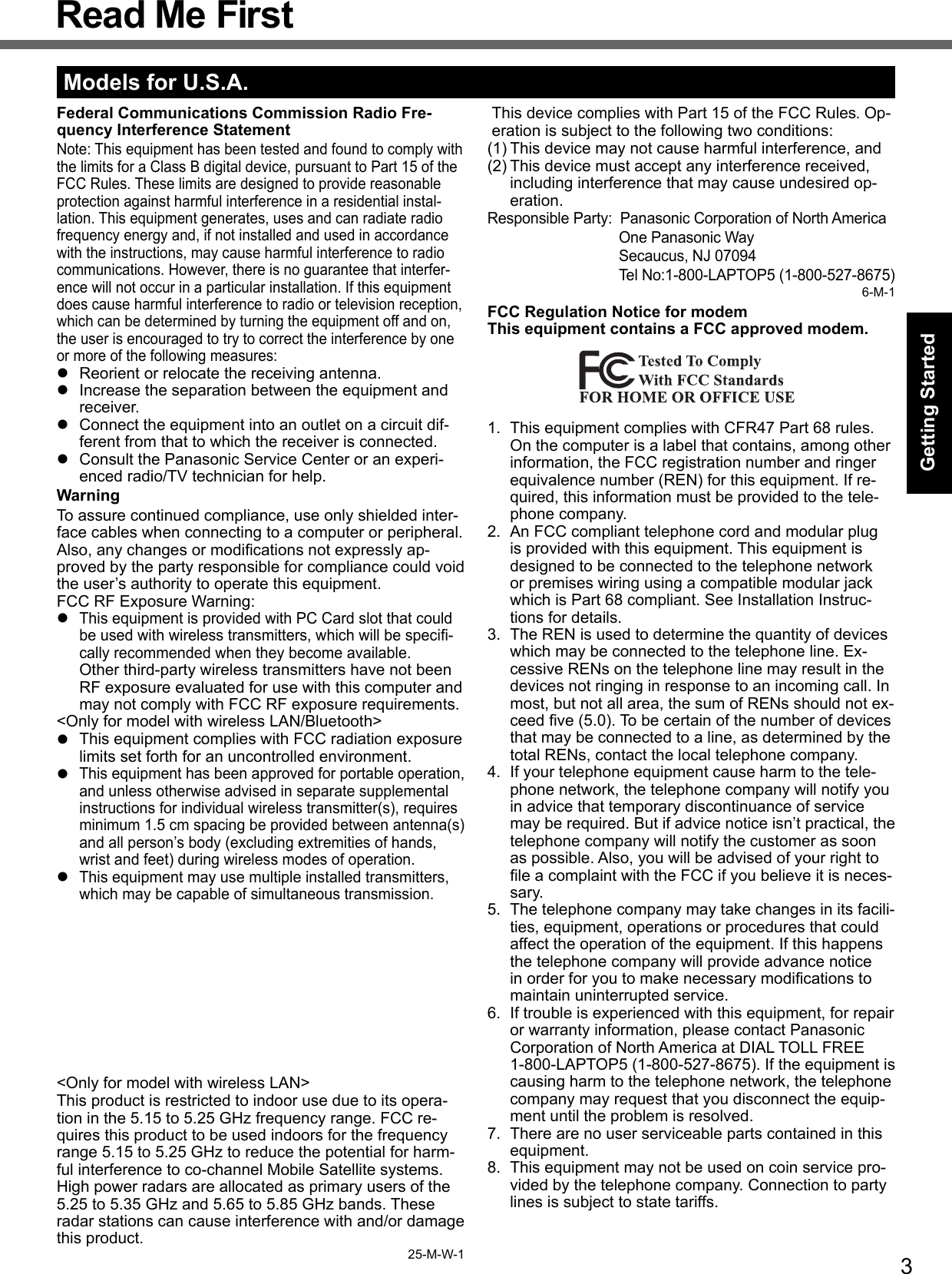 3Getting StartedRead Me FirstModels for U.S.A.Federal Communications Commission Radio Fre-quency Interference StatementNote: This equipment has been tested and found to comply with the limits for a Class B digital device, pursuant to Part 15 of the FCC Rules. These limits are designed to provide reasonable protection against harmful interference in a residential instal-lation. This equipment generates, uses and can radiate radio frequency energy and, if not installed and used in accordance with the instructions, may cause harmful interference to radio communications. However, there is no guarantee that interfer-ence will not occur in a particular installation. If this equipment does cause harmful interference to radio or television reception, which can be determined by turning the equipment off and on, the user is encouraged to try to correct the interference by one or more of the following measures:  Reorient or relocate the receiving antenna.  Increase the separation between the equipment and receiver.  Connect the equipment into an outlet on a circuit dif-ferent from that to which the receiver is connected.  Consult the Panasonic Service Center or an experi-enced radio/TV technician for help.WarningTo assure continued compliance, use only shielded inter-face cables when connecting to a computer or peripheral.  Also, any changes or modiﬁ cations not expressly ap-proved by the party responsible for compliance could void the user’s authority to operate this equipment.FCC RF Exposure Warning: This equipment is provided with PC Card slot that could be used with wireless transmitters, which will be speciﬁ -cally recommended when they become available.Other third-party wireless transmitters have not been RF exposure evaluated for use with this computer and may not comply with FCC RF exposure requirements.&lt;Only for model with wireless LAN/Bluetooth&gt;  This equipment complies with FCC radiation exposure limits set forth for an uncontrolled environment. This equipment has been approved for portable operation, and unless otherwise advised in separate supplemental instructions for individual wireless transmitter(s), requires minimum 1.5 cm spacing be provided between antenna(s) and all person’s body (excluding extremities of hands, wrist and feet) during wireless modes of operation. This equipment may use multiple installed transmitters, which may be capable of simultaneous transmission.  &lt;Only for model with wireless LAN&gt;This product is restricted to indoor use due to its opera-tion in the 5.15 to 5.25 GHz frequency range. FCC re-quires this product to be used indoors for the frequency range 5.15 to 5.25 GHz to reduce the potential for harm-ful interference to co-channel Mobile Satellite systems. High power radars are allocated as primary users of the 5.25 to 5.35 GHz and 5.65 to 5.85 GHz bands. These radar stations can cause interference with and/or damage this product.25-M-W-1This device complies with Part 15 of the FCC Rules. Op-eration is subject to the following two conditions:(1) This device may not cause harmful interference, and(2) This device must accept any interference received, including interference that may cause undesired op-eration.Responsible Party:  Panasonic Corporation of North America One Panasonic Way  Secaucus, NJ 07094  Tel No:1-800-LAPTOP5 (1-800-527-8675)6-M-1FCC Regulation Notice for modemThis equipment contains a FCC approved modem.1.  This equipment complies with CFR47 Part 68 rules. On the computer is a label that contains, among other information, the FCC registration number and ringer equivalence number (REN) for this equipment. If re-quired, this information must be provided to the tele-phone company.2.  An FCC compliant telephone cord and modular plug is provided with this equipment. This equipment is designed to be connected to the telephone network or premises wiring using a compatible modular jack which is Part 68 compliant. See Installation Instruc-tions for details.3.  The REN is used to determine the quantity of devices which may be connected to the telephone line. Ex-cessive RENs on the telephone line may result in the devices not ringing in response to an incoming call. In most, but not all area, the sum of RENs should not ex-ceed ﬁ ve (5.0). To be certain of the number of devices that may be connected to a line, as determined by the total RENs, contact the local telephone company.4.  If your telephone equipment cause harm to the tele-phone network, the telephone company will notify you in advice that temporary discontinuance of service may be required. But if advice notice isn’t practical, the telephone company will notify the customer as soon as possible. Also, you will be advised of your right to ﬁ le a complaint with the FCC if you believe it is neces-sary.5.  The telephone company may take changes in its facili-ties, equipment, operations or procedures that could affect the operation of the equipment. If this happens the telephone company will provide advance notice in order for you to make necessary modiﬁ cations to maintain uninterrupted service.6.  If trouble is experienced with this equipment, for repair or warranty information, please contact Panasonic Corporation of North America at DIAL TOLL FREE 1-800-LAPTOP5 (1-800-527-8675). If the equipment is causing harm to the telephone network, the telephone company may request that you disconnect the equip-ment until the problem is resolved.7.  There are no user serviceable parts contained in this equipment.8.  This equipment may not be used on coin service pro-vided by the telephone company. Connection to party lines is subject to state tariffs.