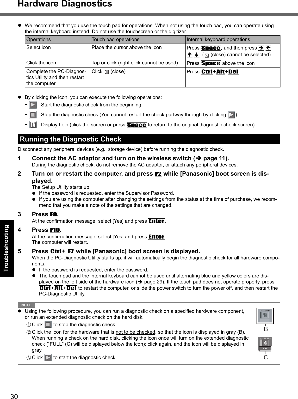 30Troubleshooting  We recommend that you use the touch pad for operations. When not using the touch pad, you can operate using the internal keyboard instead. Do not use the touchscreen or the digitizer.Operations Touch pad operations Internal keyboard operationsSelect icon Place the cursor above the icon Press Space. and then press       (  (close) cannot be selected)Click the icon Tap or click (right click cannot be used) Press Space above the iconComplete the PC-Diagnos-tics Utility and then restart the computerClick   (close)  Press Ctrl+Alt+Del.  By clicking the icon, you can execute the following operations:   : Start the diagnostic check from the beginning   : Stop the diagnostic check (You cannot restart the check partway through by clicking  )   : Display help (click the screen or press Space to return to the original diagnostic check screen)Running the Diagnostic CheckDisconnect any peripheral devices (e.g., storage device) before running the diagnostic check. 1  Connect the AC adaptor and turn on the wireless switch ( page 11).During the diagnostic check, do not remove the AC adaptor, or attach any peripheral devices.2  Turn on or restart the computer, and press F2 while [Panasonic] boot screen is dis-played.The Setup Utility starts up.  If the password is requested, enter the Supervisor Password.  If you are using the computer after changing the settings from the status at the time of purchase, we recom-mend that you make a note of the settings that are changed.3 Press F9.At the conﬁ rmation message, select [Yes] and press Enter.4 Press F10.At the conﬁ rmation message, select [Yes] and press Enter.The computer will restart.5 Press Ctrl+ F7 while [Panasonic] boot screen is displayed.When the PC-Diagnostic Utility starts up, it will automatically begin the diagnostic check for all hardware compo-nents.  If the password is requested, enter the password.  The touch pad and the internal keyboard cannot be used until alternating blue and yellow colors are dis-played on the left side of the hardware icon ( page 29). If the touch pad does not operate properly, press Ctrl+Alt+Del to restart the computer, or slide the power switch to turn the power off, and then restart the PC-Diagnostic Utility.  NOTE   Using the following procedure, you can run a diagnostic check on a speciﬁ ed hardware component, or run an extended diagnostic check on the hard disk.A Click   to stop the diagnostic check.B Click the icon for the hardware that is not to be checked, so that the icon is displayed in gray (B).When running a check on the hard disk, clicking the icon once will turn on the extended diagnostic check (“FULL” (C) will be displayed below the icon); click again, and the icon will be displayed in gray.  C Click   to start the diagnostic check. CHardware Diagnostics