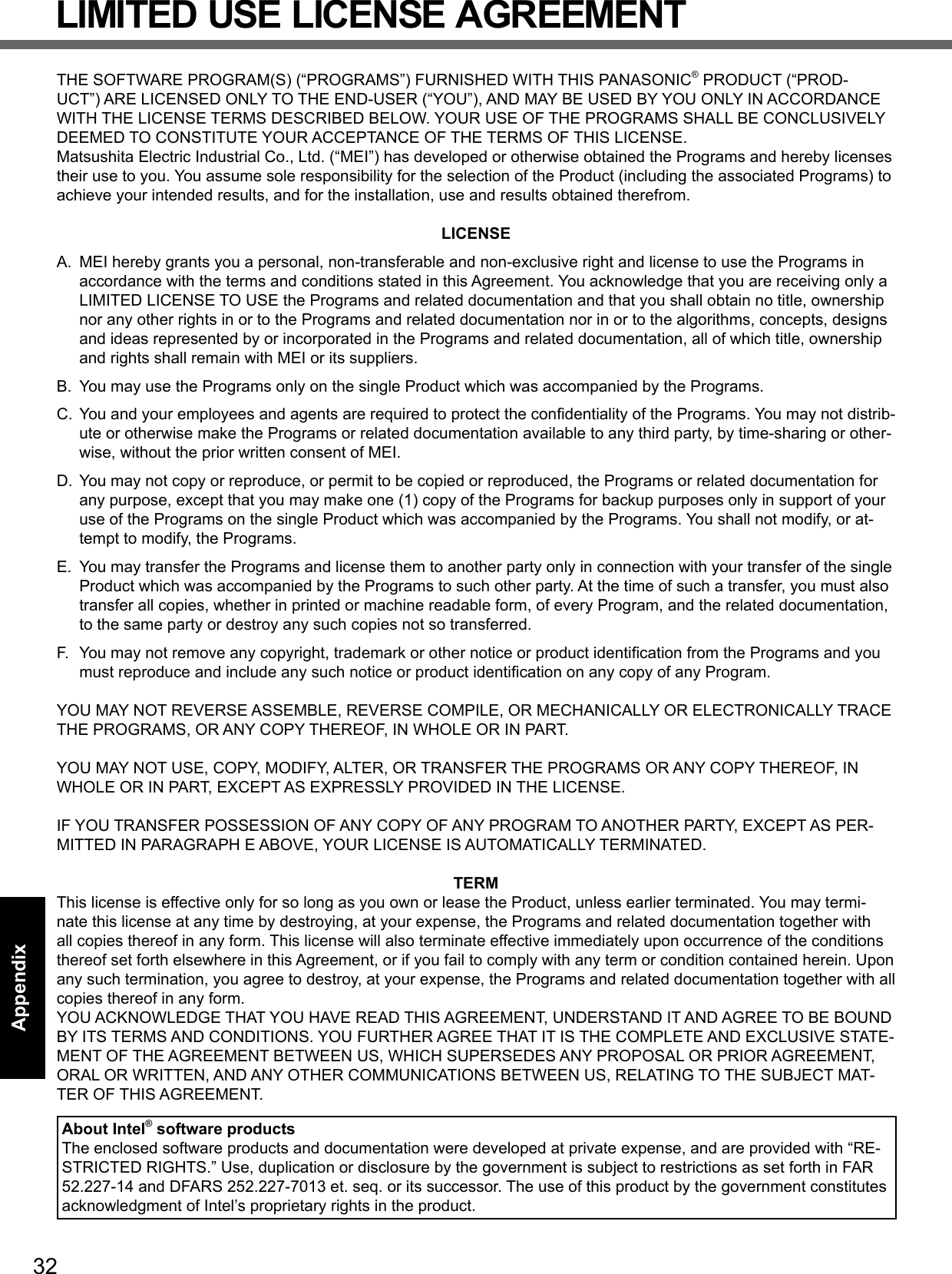 32AppendixLIMITED USE LICENSE AGREEMENTTHE SOFTWARE PROGRAM(S) (“PROGRAMS”) FURNISHED WITH THIS PANASONIC® PRODUCT (“PROD-UCT”) ARE LICENSED ONLY TO THE END-USER (“YOU”), AND MAY BE USED BY YOU ONLY IN ACCORDANCE WITH THE LICENSE TERMS DESCRIBED BELOW. YOUR USE OF THE PROGRAMS SHALL BE CONCLUSIVELY DEEMED TO CONSTITUTE YOUR ACCEPTANCE OF THE TERMS OF THIS LICENSE.Matsushita Electric Industrial Co., Ltd. (“MEI”) has developed or otherwise obtained the Programs and hereby licenses their use to you. You assume sole responsibility for the selection of the Product (including the associated Programs) to achieve your intended results, and for the installation, use and results obtained therefrom.LICENSEA.  MEI hereby grants you a personal, non-transferable and non-exclusive right and license to use the Programs in accordance with the terms and conditions stated in this Agreement. You acknowledge that you are receiving only a LIMITED LICENSE TO USE the Programs and related documentation and that you shall obtain no title, ownership nor any other rights in or to the Programs and related documentation nor in or to the algorithms, concepts, designs and ideas represented by or incorporated in the Programs and related documentation, all of which title, ownership and rights shall remain with MEI or its suppliers.B.  You may use the Programs only on the single Product which was accompanied by the Programs.C.  You and your employees and agents are required to protect the conﬁ dentiality of the Programs. You may not distrib-ute or otherwise make the Programs or related documentation available to any third party, by time-sharing or other-wise, without the prior written consent of MEI.D.  You may not copy or reproduce, or permit to be copied or reproduced, the Programs or related documentation for any purpose, except that you may make one (1) copy of the Programs for backup purposes only in support of your use of the Programs on the single Product which was accompanied by the Programs. You shall not modify, or at-tempt to modify, the Programs.E.  You may transfer the Programs and license them to another party only in connection with your transfer of the single Product which was accompanied by the Programs to such other party. At the time of such a transfer, you must also transfer all copies, whether in printed or machine readable form, of every Program, and the related documentation, to the same party or destroy any such copies not so transferred.F.  You may not remove any copyright, trademark or other notice or product identiﬁ cation from the Programs and you must reproduce and include any such notice or product identiﬁ cation on any copy of any Program.YOU MAY NOT REVERSE ASSEMBLE, REVERSE COMPILE, OR MECHANICALLY OR ELECTRONICALLY TRACE THE PROGRAMS, OR ANY COPY THEREOF, IN WHOLE OR IN PART.YOU MAY NOT USE, COPY, MODIFY, ALTER, OR TRANSFER THE PROGRAMS OR ANY COPY THEREOF, IN WHOLE OR IN PART, EXCEPT AS EXPRESSLY PROVIDED IN THE LICENSE.IF YOU TRANSFER POSSESSION OF ANY COPY OF ANY PROGRAM TO ANOTHER PARTY, EXCEPT AS PER-MITTED IN PARAGRAPH E ABOVE, YOUR LICENSE IS AUTOMATICALLY TERMINATED.TERMThis license is effective only for so long as you own or lease the Product, unless earlier terminated. You may termi-nate this license at any time by destroying, at your expense, the Programs and related documentation together with all copies thereof in any form. This license will also terminate effective immediately upon occurrence of the conditions thereof set forth elsewhere in this Agreement, or if you fail to comply with any term or condition contained herein. Upon any such termination, you agree to destroy, at your expense, the Programs and related documentation together with all copies thereof in any form.YOU ACKNOWLEDGE THAT YOU HAVE READ THIS AGREEMENT, UNDERSTAND IT AND AGREE TO BE BOUND BY ITS TERMS AND CONDITIONS. YOU FURTHER AGREE THAT IT IS THE COMPLETE AND EXCLUSIVE STATE-MENT OF THE AGREEMENT BETWEEN US, WHICH SUPERSEDES ANY PROPOSAL OR PRIOR AGREEMENT, ORAL OR WRITTEN, AND ANY OTHER COMMUNICATIONS BETWEEN US, RELATING TO THE SUBJECT MAT-TER OF THIS AGREEMENT.About Intel® software productsThe enclosed software products and documentation were developed at private expense, and are provided with “RE-STRICTED RIGHTS.” Use, duplication or disclosure by the government is subject to restrictions as set forth in FAR 52.227-14 and DFARS 252.227-7013 et. seq. or its successor. The use of this product by the government constitutes acknowledgment of Intel’s proprietary rights in the product.