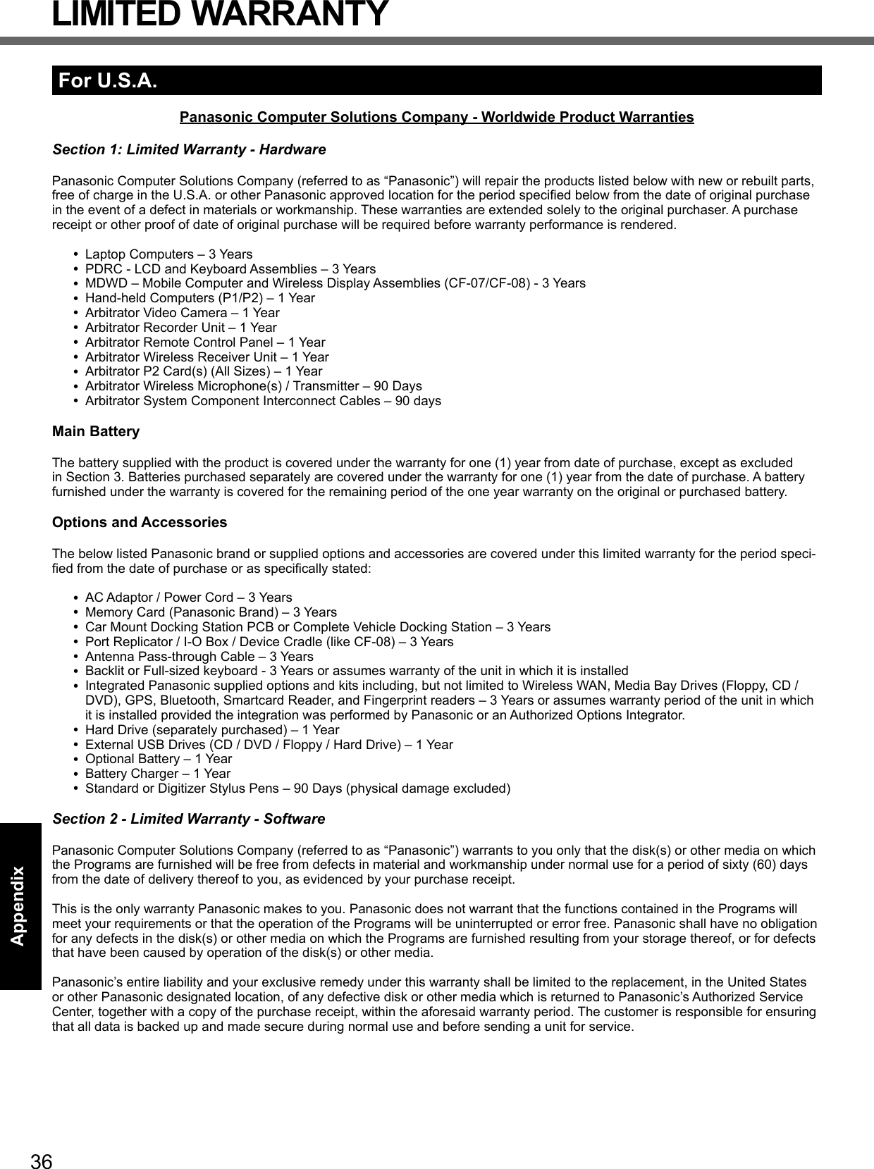 36AppendixLIMITED WARRANTYFor U.S.A.Panasonic Computer Solutions Company - Worldwide Product WarrantiesSection 1: Limited Warranty - HardwarePanasonic Computer Solutions Company (referred to as “Panasonic”) will repair the products listed below with new or rebuilt parts, free of charge in the U.S.A. or other Panasonic approved location for the period speciﬁ ed below from the date of original purchase in the event of a defect in materials or workmanship. These warranties are extended solely to the original purchaser. A purchase receipt or other proof of date of original purchase will be required before warranty performance is rendered.  Laptop Computers – 3 Years PDRC - LCD and Keyboard Assemblies – 3 Years MDWD – Mobile Computer and Wireless Display Assemblies (CF-07/CF-08) - 3 Years Hand-held Computers (P1/P2) – 1 Year Arbitrator Video Camera – 1 Year Arbitrator Recorder Unit – 1 Year Arbitrator Remote Control Panel – 1 Year Arbitrator Wireless Receiver Unit – 1 Year Arbitrator P2 Card(s) (All Sizes) – 1 Year Arbitrator Wireless Microphone(s) / Transmitter – 90 Days Arbitrator System Component Interconnect Cables – 90 daysMain BatteryThe battery supplied with the product is covered under the warranty for one (1) year from date of purchase, except as excluded in Section 3. Batteries purchased separately are covered under the warranty for one (1) year from the date of purchase. A battery furnished under the warranty is covered for the remaining period of the one year warranty on the original or purchased battery.Options and AccessoriesThe below listed Panasonic brand or supplied options and accessories are covered under this limited warranty for the period speci-ﬁ ed from the date of purchase or as speciﬁ cally stated: AC Adaptor / Power Cord – 3 Years Memory Card (Panasonic Brand) – 3 Years  Car Mount Docking Station PCB or Complete Vehicle Docking Station – 3 Years Port Replicator / I-O Box / Device Cradle (like CF-08) – 3 Years Antenna Pass-through Cable – 3 Years Backlit or Full-sized keyboard - 3 Years or assumes warranty of the unit in which it is installed Integrated Panasonic supplied options and kits including, but not limited to Wireless WAN, Media Bay Drives (Floppy, CD / DVD), GPS, Bluetooth, Smartcard Reader, and Fingerprint readers – 3 Years or assumes warranty period of the unit in which it is installed provided the integration was performed by Panasonic or an Authorized Options Integrator. Hard Drive (separately purchased) – 1 Year External USB Drives (CD / DVD / Floppy / Hard Drive) – 1 Year Optional Battery – 1 Year Battery Charger – 1 Year Standard or Digitizer Stylus Pens – 90 Days (physical damage excluded)Section 2 - Limited Warranty - SoftwarePanasonic Computer Solutions Company (referred to as “Panasonic”) warrants to you only that the disk(s) or other media on which the Programs are furnished will be free from defects in material and workmanship under normal use for a period of sixty (60) days from the date of delivery thereof to you, as evidenced by your purchase receipt.This is the only warranty Panasonic makes to you. Panasonic does not warrant that the functions contained in the Programs will meet your requirements or that the operation of the Programs will be uninterrupted or error free. Panasonic shall have no obligation for any defects in the disk(s) or other media on which the Programs are furnished resulting from your storage thereof, or for defects that have been caused by operation of the disk(s) or other media.Panasonic’s entire liability and your exclusive remedy under this warranty shall be limited to the replacement, in the United States or other Panasonic designated location, of any defective disk or other media which is returned to Panasonic’s Authorized Service Center, together with a copy of the purchase receipt, within the aforesaid warranty period. The customer is responsible for ensuring that all data is backed up and made secure during normal use and before sending a unit for service. 