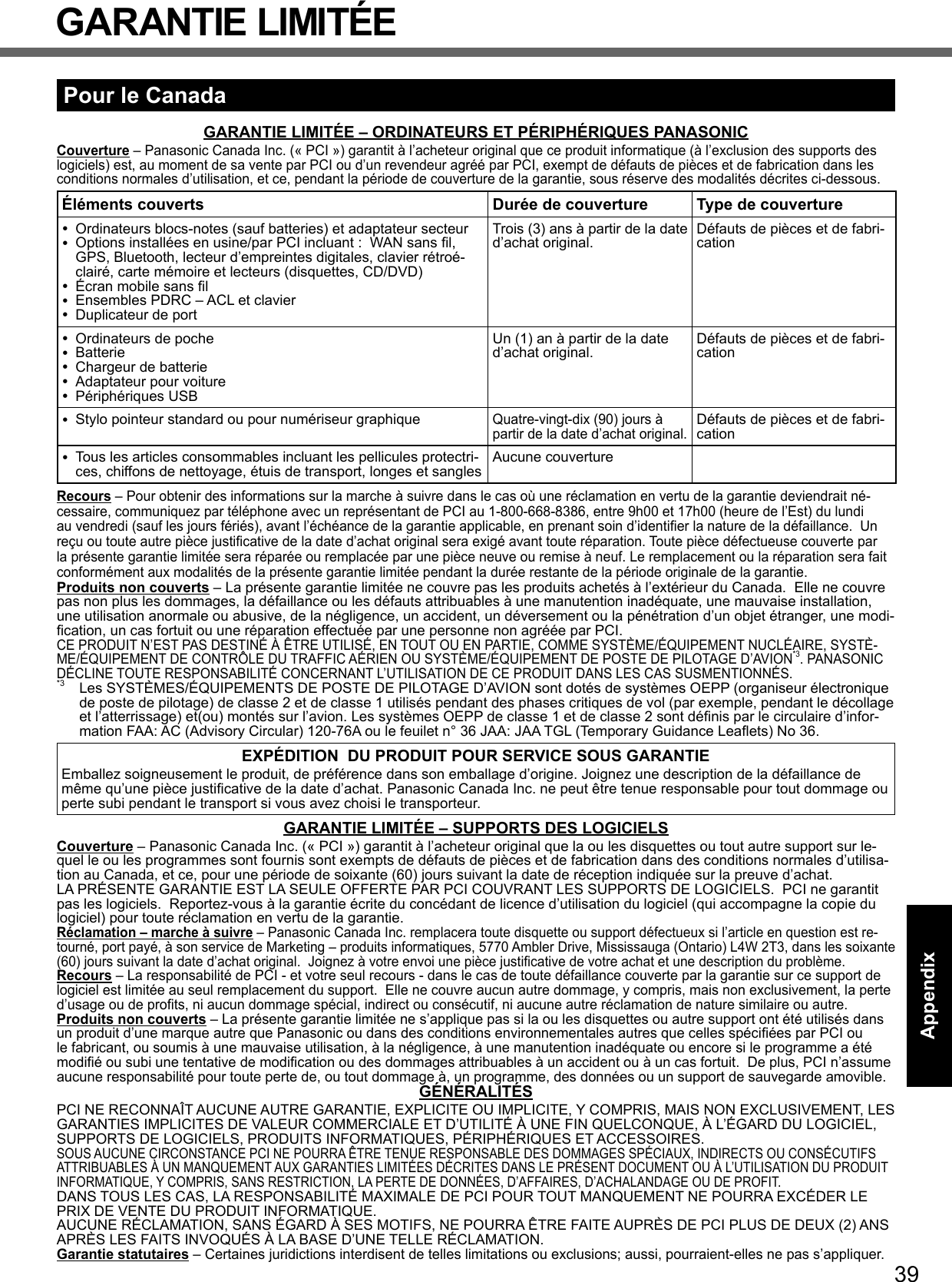 39AppendixPour le CanadaGARANTIE LIMITÉE – ORDINATEURS ET PÉRIPHÉRIQUES PANASONICCouverture – Panasonic Canada Inc. (« PCI ») garantit à l’acheteur original que ce produit informatique (à l’exclusion des supports des logiciels) est, au moment de sa vente par PCI ou d’un revendeur agréé par PCI, exempt de défauts de pièces et de fabrication dans les conditions normales d’utilisation, et ce, pendant la période de couverture de la garantie, sous réserve des modalités décrites ci-dessous.Éléments couverts Durée de couverture Type de couverture Ordinateurs blocs-notes (sauf batteries) et adaptateur secteur Options installées en usine/par PCI incluant :  WAN sans ﬁ l, GPS, Bluetooth, lecteur d’empreintes digitales, clavier rétroé-clairé, carte mémoire et lecteurs (disquettes, CD/DVD) Écran mobile sans ﬁ l Ensembles PDRC – ACL et clavier Duplicateur de portTrois (3) ans à partir de la date d’achat original. Défauts de pièces et de fabri-cation Ordinateurs de poche Batterie Chargeur de batterie Adaptateur pour voiture Périphériques USBUn (1) an à partir de la date d’achat original. Défauts de pièces et de fabri-cation Stylo pointeur standard ou pour numériseur graphiqueQuatre-vingt-dix (90) jours à partir de la date d’achat original.Défauts de pièces et de fabri-cation Tous les articles consommables incluant les pellicules protectri-ces, chiffons de nettoyage, étuis de transport, longes et sangles Aucune couvertureRecours – Pour obtenir des informations sur la marche à suivre dans le cas où une réclamation en vertu de la garantie deviendrait né-cessaire, communiquez par téléphone avec un représentant de PCI au 1-800-668-8386, entre 9h00 et 17h00 (heure de l’Est) du lundi au vendredi (sauf les jours fériés), avant l’échéance de la garantie applicable, en prenant soin d’identiﬁ er la nature de la défaillance.  Un reçu ou toute autre pièce justiﬁ cative de la date d’achat original sera exigé avant toute réparation. Toute pièce défectueuse couverte par la présente garantie limitée sera réparée ou remplacée par une pièce neuve ou remise à neuf. Le remplacement ou la réparation sera fait conformément aux modalités de la présente garantie limitée pendant la durée restante de la période originale de la garantie.Produits non couverts – La présente garantie limitée ne couvre pas les produits achetés à l’extérieur du Canada.  Elle ne couvre pas non plus les dommages, la défaillance ou les défauts attribuables à une manutention inadéquate, une mauvaise installation, une utilisation anormale ou abusive, de la négligence, un accident, un déversement ou la pénétration d’un objet étranger, une modi-ﬁ cation, un cas fortuit ou une réparation effectuée par une personne non agréée par PCI.CE PRODUIT N’EST PAS DESTINÉ À ÊTRE UTILISÉ, EN TOUT OU EN PARTIE, COMME SYSTÈME/ÉQUIPEMENT NUCLÉAIRE, SYSTÈ-ME/ÉQUIPEMENT DE CONTRÔLE DU TRAFFIC AÉRIEN OU SYSTÈME/ÉQUIPEMENT DE POSTE DE PILOTAGE D’AVION*3. PANASONIC DÉCLINE TOUTE RESPONSABILITÉ CONCERNANT L’UTILISATION DE CE PRODUIT DANS LES CAS SUSMENTIONNÉS.*3  Les SYSTÈMES/ÉQUIPEMENTS DE POSTE DE PILOTAGE D’AVION sont dotés de systèmes OEPP (organiseur électronique de poste de pilotage) de classe 2 et de classe 1 utilisés pendant des phases critiques de vol (par exemple, pendant le décollage et l’atterrissage) et(ou) montés sur l’avion. Les systèmes OEPP de classe 1 et de classe 2 sont déﬁ nis par le circulaire d’infor-mation FAA: AC (Advisory Circular) 120-76A ou le feuilet n° 36 JAA: JAA TGL (Temporary Guidance Leaﬂ ets) No 36.EXPÉDITION  DU PRODUIT POUR SERVICE SOUS GARANTIEEmballez soigneusement le produit, de préférence dans son emballage d’origine. Joignez une description de la défaillance de même qu’une pièce justiﬁ cative de la date d’achat. Panasonic Canada Inc. ne peut être tenue responsable pour tout dommage ou perte subi pendant le transport si vous avez choisi le transporteur.GARANTIE LIMITÉE – SUPPORTS DES LOGICIELSCouverture – Panasonic Canada Inc. (« PCI ») garantit à l’acheteur original que la ou les disquettes ou tout autre support sur le-quel le ou les programmes sont fournis sont exempts de défauts de pièces et de fabrication dans des conditions normales d’utilisa-tion au Canada, et ce, pour une période de soixante (60) jours suivant la date de réception indiquée sur la preuve d’achat. LA PRÉSENTE GARANTIE EST LA SEULE OFFERTE PAR PCI COUVRANT LES SUPPORTS DE LOGICIELS.  PCI ne garantit pas les logiciels.  Reportez-vous à la garantie écrite du concédant de licence d’utilisation du logiciel (qui accompagne la copie du logiciel) pour toute réclamation en vertu de la garantie.Réclamation – marche à suivre – Panasonic Canada Inc. remplacera toute disquette ou support défectueux si l’article en question est re-tourné, port payé, à son service de Marketing – produits informatiques, 5770 Ambler Drive, Mississauga (Ontario) L4W 2T3, dans les soixante (60) jours suivant la date d’achat original.  Joignez à votre envoi une pièce justiﬁ cative de votre achat et une description du problème.Recours – La responsabilité de PCI - et votre seul recours - dans le cas de toute défaillance couverte par la garantie sur ce support de logiciel est limitée au seul remplacement du support.  Elle ne couvre aucun autre dommage, y compris, mais non exclusivement, la perte d’usage ou de proﬁ ts, ni aucun dommage spécial, indirect ou consécutif, ni aucune autre réclamation de nature similaire ou autre.Produits non couverts – La présente garantie limitée ne s’applique pas si la ou les disquettes ou autre support ont été utilisés dans un produit d’une marque autre que Panasonic ou dans des conditions environnementales autres que celles spéciﬁ ées par PCI ou le fabricant, ou soumis à une mauvaise utilisation, à la négligence, à une manutention inadéquate ou encore si le programme a été modiﬁ é ou subi une tentative de modiﬁ cation ou des dommages attribuables à un accident ou à un cas fortuit.  De plus, PCI n’assume aucune responsabilité pour toute perte de, ou tout dommage à, un programme, des données ou un support de sauvegarde amovible.GÉNÉRALITÉSPCI NE RECONNAÎT AUCUNE AUTRE GARANTIE, EXPLICITE OU IMPLICITE, Y COMPRIS, MAIS NON EXCLUSIVEMENT, LES GARANTIES IMPLICITES DE VALEUR COMMERCIALE ET D’UTILITÉ À UNE FIN QUELCONQUE, À L’ÉGARD DU LOGICIEL, SUPPORTS DE LOGICIELS, PRODUITS INFORMATIQUES, PÉRIPHÉRIQUES ET ACCESSOIRES.SOUS AUCUNE CIRCONSTANCE PCI NE POURRA ÊTRE TENUE RESPONSABLE DES DOMMAGES SPÉCIAUX, INDIRECTS OU CONSÉCUTIFS ATTRIBUABLES À UN MANQUEMENT AUX GARANTIES LIMITÉES DÉCRITES DANS LE PRÉSENT DOCUMENT OU À L’UTILISATION DU PRODUIT INFORMATIQUE, Y COMPRIS, SANS RESTRICTION, LA PERTE DE DONNÉES, D’AFFAIRES, D’ACHALANDAGE OU DE PROFIT. DANS TOUS LES CAS, LA RESPONSABILITÉ MAXIMALE DE PCI POUR TOUT MANQUEMENT NE POURRA EXCÉDER LE PRIX DE VENTE DU PRODUIT INFORMATIQUE.AUCUNE RÉCLAMATION, SANS ÉGARD À SES MOTIFS, NE POURRA ÊTRE FAITE AUPRÈS DE PCI PLUS DE DEUX (2) ANS APRÈS LES FAITS INVOQUÉS À LA BASE D’UNE TELLE RÉCLAMATION.Garantie statutaires – Certaines juridictions interdisent de telles limitations ou exclusions; aussi, pourraient-elles ne pas s’appliquer.GARANTIE LIMITÉE