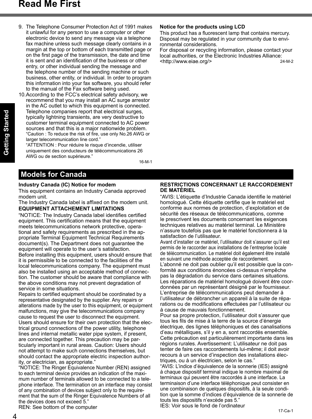 4Getting StartedRead Me First9. The Telephone Consumer Protection Act of 1991 makes it unlawful for any person to use a computer or other electronic device to send any message via a telephone fax machine unless such message clearly contains in a margin at the top or bottom of each transmitted page or on the ﬁ rst page of the transmission, the date and time it is sent and an identiﬁ cation of the business or other entry, or other individual sending the message and the telephone number of the sending machine or such business, other entity, or individual. In order to program this information into your fax software, you should refer to the manual of the Fax software being used.10. According to the FCC’s electrical safety advisory, we recommend that you may install an AC surge arrestor in the AC outlet to which this equipment is connected. Telephone companies report that electrical surges, typically lightning transients, are very destructive to customer terminal equipment connected to AC power sources and that this is a major nationwide problem.  “Caution : To reduce the risk of ﬁ re, use only No.26 AWG or larger telecommunication line cord.”  “ATTENTION : Pour réduire le risque d’incendie, utiliser uniquement des conducteurs de télécommunications 26 AWG ou de section supérieure.”16-M-1Notice for the products using LCDThis product has a ﬂ uorescent lamp that contains mercury. Disposal may be regulated in your community due to envi-ronmental considerations. For disposal or recycling information, please contact your local authorities, or the Electronic Industries Alliance: &lt;http://www.eiae.org/&gt;                                               24-M-2Models for CanadaIndustry Canada (IC) Notice for modemThis equipment contains an Industry Canada approved modem unit.The Industry Canada label is afﬁ xed on the modem unit.EQUIPMENT ATTACHEMENT LIMITATIONS“NOTICE: The Industry Canada label identiﬁ es certiﬁ ed equipment. This certiﬁ cation means that the equipment meets telecommunications network protective, opera-tional and safety requirements as prescribed in the ap-propriate Terminal Equipment Technical Requirements document(s). The Department does not guarantee the equipment will operate to the user’s satisfaction.Before installing this equipment, users should ensure that it is permissible to be connected to the facilities of the local telecommunications company. The equipment must also be installed using an acceptable method of connec-tion. The customer should be aware that compliance with the above conditions may not prevent degradation of service in some situations.Repairs to certiﬁ ed equipment should be coordinated by a representative designated by the supplier. Any repairs or alterations made by the user to this equipment, or equipment malfunctions, may give the telecommunications company cause to request the user to disconnect the equipment.Users should ensure for their own protection that the elec-trical ground connections of the power utility, telephone lines and internal metallic water pipe system, if present, are connected together. This precaution may be par-ticularly important in rural areas. Caution: Users should not attempt to make such connections themselves, but should contact the appropriate electric inspection author-ity, or electrician, as appropriate.”“NOTICE: The Ringer Equivalence Number (REN) assigned to each terminal device provides an indication of the maxi-mum number of terminals allowed to be connected to a tele-phone interface. The termination on an interface may consist of any combination of devices subject only to the require-ment that the sum of the Ringer Equivalence Numbers of all the devices does not exceed 5.”REN: See bottom of the computerRESTRICTIONS CONCERNANT LE RACCORDEMENT DE MATÉRIEL“AVIS: L’étiquette d’Industrie Canada identiﬁ e le matériel homologué. Cette étiquette certiﬁ e que le matériel est conforme aux normes de protection, d’exploitation et de sécurité des réseaux de télécommunications, comme le prescrivent les documents concernant les exigences techniques relatives au matériel terminal. Le Ministère n’assure toutefois pas que le matériel fonctionnera à la satisfaction de l’utilisateur.Avant d’installer ce matériel, l’utilisateur doit s’assurer qu’il est permis de le raccorder aux installations de l’entreprise locale de télécommunication. Le matériel doit également être installé en suivant une méthode acceptée de raccordement.L’abonné ne doit pas oublier qu’il est possible que la con-formité aux conditions énoncées ci-dessus n’empêche pas la dégradation du service dans certaines situations.Les réparations de matériel homologué doivent être coor-données par un représentant désigné par le fournisseur.L’entreprise de télécommunications peut demander à l’utilisateur de débrancher un appareil à la suite de répa-rations ou de modiﬁ cations effectuées par l’utilisateur ou à cause de mauvais fonctionnement.Pour sa propre protection, l’utilisateur doit s’assurer que tous les ﬁ ls de mise à la terre de la source d’énergie électrique, des lignes téléphoniques et des canalisations d’eau métalliques, s’il y en a, sont raccordés ensemble. Cette précaution est particulièrement importante dans les régions rurales. Avertissement: L’utilisateur ne doit pas tenter de faire ces raccordements lui-même; il doit avoir recours à un service d’inspection des installations élec-triques, ou à un électricien, selon le cas.”“AVIS: L’indice d’équivalence de la sonnerie (IES) assigné à chaque dispositif terminal indique le nombre maximal de terminaux qui peuvent être raccordés à une interface. La terminaison d’une interface téléphonique peut consister en une combinaison de quelques dispositifs, à la seule condi-tion que la somme d’indices d’équivalence de la sonnerie de touts les dispositifs n’excède pas 5.”IES: Voir sous le fond de l’ordinateur 17-Ca-1