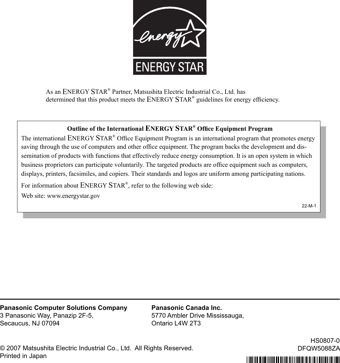 As an ENERGY STAR® Partner, Matsushita Electric Industrial Co., Ltd. hasdetermined that this product meets the ENERGY STAR® guidelines for energy efﬁ ciency.Outline of the International ENERGY STAR® Ofﬁ ce Equipment ProgramThe international ENERGY STAR® Ofﬁ ce Equipment Program is an international program that promotes energy saving through the use of computers and other ofﬁ ce equipment. The program backs the development and dis-semination of products with functions that effectively reduce energy consumption. It is an open system in which business proprietors can participate voluntarily. The targeted products are ofﬁ ce equipment such as computers, displays, printers, facsimiles, and copiers. Their standards and logos are uniform among participating nations.For information about ENERGY STAR®, refer to the following web side:Web site: www.energystar.gov22-M-1Panasonic Computer Solutions Company3 Panasonic Way, Panazip 2F-5,Secaucus, NJ 07094Panasonic Canada Inc.5770 Ambler Drive Mississauga,Ontario L4W 2T3© 2007 Matsushita Electric Industrial Co., Ltd.  All Rights Reserved.Printed in JapanHS0807-0DFQW5088ZA