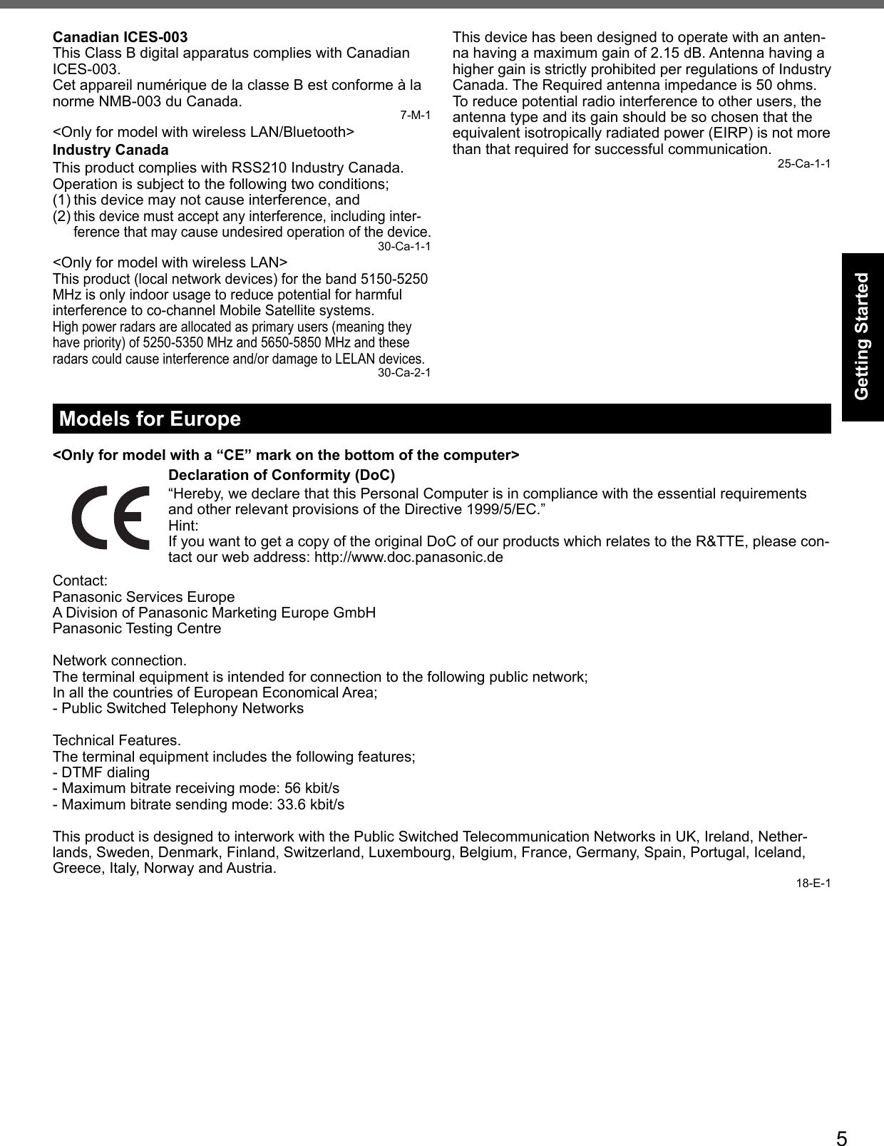 5Getting StartedCanadian ICES-003This Class B digital apparatus complies with Canadian ICES-003.Cet appareil numérique de la classe B est conforme à la norme NMB-003 du Canada. 7-M-1&lt;Only for model with wireless LAN/Bluetooth&gt;Industry CanadaThis product complies with RSS210 Industry Canada.Operation is subject to the following two conditions;(1) this device may not cause interference, and(2) this device must accept any interference, including inter-ference that may cause undesired operation of the device.30-Ca-1-1&lt;Only for model with wireless LAN&gt;This product (local network devices) for the band 5150-5250 MHz is only indoor usage to reduce potential for harmful interference to co-channel Mobile Satellite systems.High power radars are allocated as primary users (meaning they have priority) of 5250-5350 MHz and 5650-5850 MHz and these radars could cause interference and/or damage to LELAN devices.30-Ca-2-1This device has been designed to operate with an anten-na having a maximum gain of 2.15 dB. Antenna having a higher gain is strictly prohibited per regulations of Industry Canada. The Required antenna impedance is 50 ohms.To reduce potential radio interference to other users, the antenna type and its gain should be so chosen that the equivalent isotropically radiated power (EIRP) is not more than that required for successful communication. 25-Ca-1-1Models for Europe&lt;Only for model with a “CE” mark on the bottom of the computer&gt;Declaration of Conformity (DoC)“Hereby, we declare that this Personal Computer is in compliance with the essential requirements and other relevant provisions of the Directive 1999/5/EC.”Hint:If you want to get a copy of the original DoC of our products which relates to the R&amp;TTE, please con-tact our web address: http://www.doc.panasonic.deContact:Panasonic Services EuropeA Division of Panasonic Marketing Europe GmbHPanasonic Testing CentreNetwork connection.The terminal equipment is intended for connection to the following public network;In all the countries of European Economical Area;- Public Switched Telephony NetworksTechnical Features.The terminal equipment includes the following features;- DTMF dialing- Maximum bitrate receiving mode: 56 kbit/s- Maximum bitrate sending mode: 33.6 kbit/sThis product is designed to interwork with the Public Switched Telecommunication Networks in UK, Ireland, Nether-lands, Sweden, Denmark, Finland, Switzerland, Luxembourg, Belgium, France, Germany, Spain, Portugal, Iceland, Greece, Italy, Norway and Austria.18-E-1