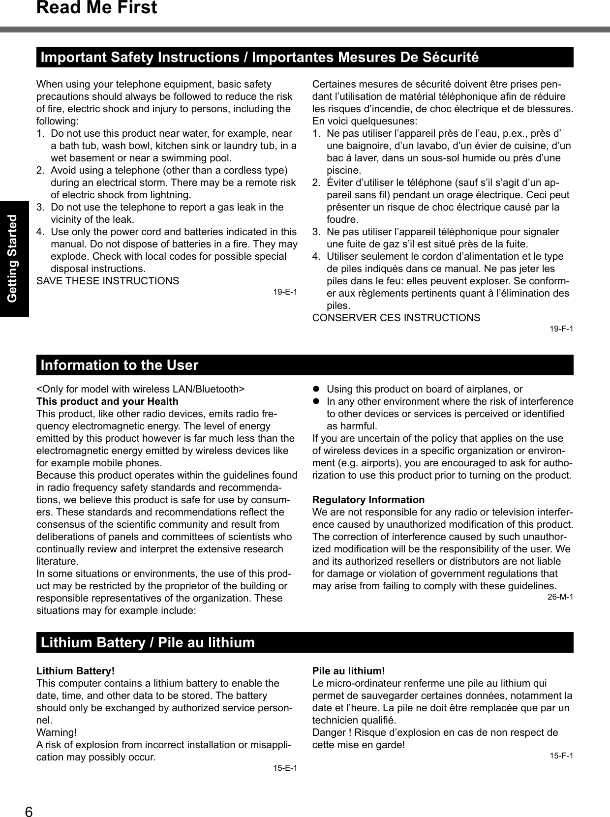 6Getting StartedRead Me FirstWhen using your telephone equipment, basic safety precautions should always be followed to reduce the risk of ﬁ re, electric shock and injury to persons, including the following: 1.  Do not use this product near water, for example, near a bath tub, wash bowl, kitchen sink or laundry tub, in a wet basement or near a swimming pool.2.  Avoid using a telephone (other than a cordless type) during an electrical storm. There may be a remote risk of electric shock from lightning.3.  Do not use the telephone to report a gas leak in the vicinity of the leak.4.  Use only the power cord and batteries indicated in this manual. Do not dispose of batteries in a ﬁ re. They may explode. Check with local codes for possible special disposal instructions.SAVE THESE INSTRUCTIONS19-E-1Certaines mesures de sécurité doivent être prises pen-dant l’utilisation de matérial téléphonique aﬁ n de réduire les risques d’incendie, de choc électrique et de blessures. En voici quelquesunes:1.  Ne pas utiliser l’appareil près de l’eau, p.ex., près d’une baignoire, d’un lavabo, d’un évier de cuisine, d’un bac à laver, dans un sous-sol humide ou près d’une piscine.2.  Éviter d’utiliser le téléphone (sauf s’il s’agit d’un ap-pareil sans ﬁ l) pendant un orage électrique. Ceci peut présenter un risque de choc électrique causé par la foudre.3.  Ne pas utiliser l’appareil téléphonique pour signaler une fuite de gaz s’il est situé près de la fuite.4.  Utiliser seulement le cordon d’alimentation et le type de piles indiqués dans ce manual. Ne pas jeter les piles dans le feu: elles peuvent exploser. Se conform-er aux règlements pertinents quant à l’élimination des piles.CONSERVER CES INSTRUCTIONS19-F-1Information to the User&lt;Only for model with wireless LAN/Bluetooth&gt;This product and your HealthThis product, like other radio devices, emits radio fre-quency electromagnetic energy. The level of energy emitted by this product however is far much less than the electromagnetic energy emitted by wireless devices like for example mobile phones.Because this product operates within the guidelines found in radio frequency safety standards and recommenda-tions, we believe this product is safe for use by consum-ers. These standards and recommendations reﬂ ect the consensus of the scientiﬁ c community and result from deliberations of panels and committees of scientists who continually review and interpret the extensive research literature.In some situations or environments, the use of this prod-uct may be restricted by the proprietor of the building or responsible representatives of the organization. These situations may for example include:  Using this product on board of airplanes, or  In any other environment where the risk of interference to other devices or services is perceived or identiﬁ ed as harmful.If you are uncertain of the policy that applies on the use of wireless devices in a speciﬁ c organization or environ-ment (e.g. airports), you are encouraged to ask for autho-rization to use this product prior to turning on the product.Regulatory InformationWe are not responsible for any radio or television interfer-ence caused by unauthorized modiﬁ cation of this product. The correction of interference caused by such unauthor-ized modiﬁ cation will be the responsibility of the user. We and its authorized resellers or distributors are not liable for damage or violation of government regulations that may arise from failing to comply with these guidelines.26-M-1Lithium Battery / Pile au lithiumLithium Battery!This computer contains a lithium battery to enable the date, time, and other data to be stored. The battery should only be exchanged by authorized service person-nel.Warning!A risk of explosion from incorrect installation or misappli-cation may possibly occur.15-E-1Pile au lithium!Le micro-ordinateur renferme une pile au lithium qui permet de sauvegarder certaines données, notamment la date et l’heure. La pile ne doit être remplacée que par un technicien qualiﬁ é.Danger ! Risque d’explosion en cas de non respect de cette mise en garde!15-F-1Important Safety Instructions / Importantes Mesures De Sécurité